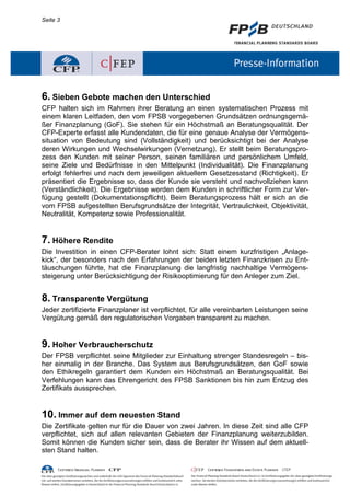 Seite 3




6. Sieben Gebote machen den Unterschied
CFP halten sich im Rahmen ihrer Beratung an einen systematischen Prozess mit
einem klaren Leitfaden, den vom FPSB vorgegebenen Grundsätzen ordnungsgemä-
ßer Finanzplanung (GoF). Sie stehen für ein Höchstmaß an Beratungsqualität. Der
CFP-Experte erfasst alle Kundendaten, die für eine genaue Analyse der Vermögens-
situation von Bedeutung sind (Vollständigkeit) und berücksichtigt bei der Analyse
deren Wirkungen und Wechselwirkungen (Vernetzung). Er stellt beim Beratungspro-
zess den Kunden mit seiner Person, seinen familiären und persönlichem Umfeld,
seine Ziele und Bedürfnisse in den Mittelpunkt (Individualität). Die Finanzplanung
erfolgt fehlerfrei und nach dem jeweiligen aktuellem Gesetzesstand (Richtigkeit). Er
präsentiert die Ergebnisse so, dass der Kunde sie versteht und nachvollziehen kann
(Verständlichkeit). Die Ergebnisse werden dem Kunden in schriftlicher Form zur Ver-
fügung gestellt (Dokumentationspflicht). Beim Beratungsprozess hält er sich an die
vom FPSB aufgestellten Berufsgrundsätze der Integrität, Vertraulichkeit, Objektivität,
Neutralität, Kompetenz sowie Professionalität.


7. Höhere Rendite
Die Investition in einen CFP-Berater lohnt sich: Statt einem kurzfristigen „Anlage-
kick“, der besonders nach den Erfahrungen der beiden letzten Finanzkrisen zu Ent-
täuschungen führte, hat die Finanzplanung die langfristig nachhaltige Vermögens-
steigerung unter Berücksichtigung der Risikooptimierung für den Anleger zum Ziel.


8. Transparente Vergütung
Jeder zertifizierte Finanzplaner ist verpflichtet, für alle vereinbarten Leistungen seine
Vergütung gemäß den regulatorischen Vorgaben transparent zu machen.


9. Hoher Verbraucherschutz
Der FPSB verpflichtet seine Mitglieder zur Einhaltung strenger Standesregeln – bis-
her einmalig in der Branche. Das System aus Berufsgrundsätzen, den GoF sowie
den Ethikregeln garantiert dem Kunden ein Höchstmaß an Beratungsqualität. Bei
Verfehlungen kann das Ehrengericht des FPSB Sanktionen bis hin zum Entzug des
Zertifikats aussprechen.


10. Immer auf dem neuesten Stand
Die Zertifikate gelten nur für die Dauer von zwei Jahren. In diese Zeit sind alle CFP
verpflichtet, sich auf allen relevanten Gebieten der Finanzplanung weiterzubilden.
Somit können die Kunden sicher sein, dass die Berater ihr Wissen auf dem aktuell-
sten Stand halten.
 