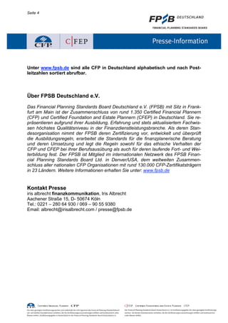 Seite 4




Unter www.fpsb.de sind alle CFP in Deutschland alphabetisch und nach Post-
leitzahlen sortiert abrufbar.




Über FPSB Deutschland e.V.

Das Financial Planning Standards Board Deutschland e.V. (FPSB) mit Sitz in Frank-
furt am Main ist der Zusammenschluss von rund 1.350 Certified Financial Plannern
(CFP) und Certified Foundation and Estate Plannern (CFEP) in Deutschland. Sie re-
präsentieren aufgrund ihrer Ausbildung, Erfahrung und stets aktualisiertem Fachwis-
sen höchstes Qualitätsniveau in der Finanzdienstleistungsbranche. Als deren Stan-
desorganisation nimmt der FPSB deren Zertifizierung vor, entwickelt und überprüft
die Ausbildungsregeln, erarbeitet die Standards für die finanzplanerische Beratung
und deren Umsetzung und legt die Regeln sowohl für das ethische Verhalten der
CFP und CFEP bei ihrer Berufsausübung als auch für deren laufende Fort- und Wei-
terbildung fest. Der FPSB ist Mitglied im internationalen Netzwerk des FPSB Finan-
cial Planning Standards Board Ltd. in Denver/USA, dem weltweiten Zusammen-
schluss aller nationalen CFP Organisationen mit rund 130.000 CFP-Zertifikatsträgern
in 23 Ländern. Weitere Informationen erhalten Sie unter: www.fpsb.de


Kontakt Presse
iris albrecht finanzkommunikation, Iris Albrecht
Aachener Straße 15, D- 50674 Köln
Tel.: 0221 – 280 64 930 / 069 – 90 55 9380
Email: albrecht@irisalbrecht.com / presse@fpsb.de
 