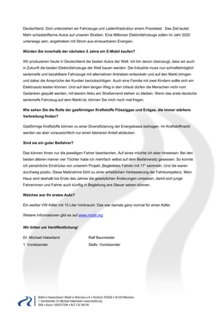 Deutschland. Dort unterziehen wir Fahrzeuge und Ladeinfrastruktur einem Praxistest. Das Ziel lautet:
Mehr schadstoffarme Autos auf unseren Straßen. Eine Millionen Elektrofahrzeuge sollen im Jahr 2020
unterwegs sein, angetrieben mit Strom aus erneuerbaren Energien.

Würden Sie innerhalb der nächsten 5 Jahre ein E-Mobil kaufen?

Wir produzieren heute in Deutschland die besten Autos der Welt. Ich bin davon überzeugt, dass wir auch
in Zukunft die besten Elektrofahrzeuge der Welt bauen werden. Die Industrie muss nun schnellstmöglich
serienreife und bezahlbare Fahrzeuge mit alternativen Antrieben entwickeln und auf den Markt bringen
und dabei die Ansprüche der Kunden berücksichtigen. Auch eine Familie mit zwei Kindern sollte sich ein
Elektroauto leisten können. Und auf dem langen Weg in den Urlaub dürfen die Menschen nicht vom
Gedanken gequält werden, mit leerem Akku am Straßenrand stehen zu bleiben. Wenn das erste deutsche
serienreife Fahrzeug auf dem Markt ist, können Sie mich noch mal fragen.

Wie sehen Sie die Rolle der gasförmigen Kraftstoffe Flüssiggas und Erdgas, die immer stärkere
Verbreitung finden?

Gasförmige Kraftstoffe können zu einer Diversifizierung der Energiebasis beitragen. Im Kraftstoffmarkt
werden sie aber voraussichtlich nur einen kleineren Anteil abdecken.

Sind sie ein guter Beifahrer?

Das können Ihnen nur die jeweiligen Fahrer beantworten. Auf eines möchte ich aber hinweisen: Bei den
beiden älteren meiner vier Töchter habe ich mehrfach selbst auf dem Beifahrersitz gesessen. So konnte
ich persönliche Eindrücke von unserem Projekt „Begleitetes Fahren mit 17“ sammeln. Und die waren
durchweg positiv. Diese Maßnahme führt zu einer erheblichen Verbesserung der Fahrkompetenz. Mein
Haus wird deshalb bis Ende des Jahres die gesetzlichen Änderungen umsetzen, damit sich junge
Fahrerinnen und Fahrer auch künftig in Begleitung ans Steuer setzen können.

Welches war Ihr erstes Auto?

Ein weißer VW Käfer mit 15 Liter Verbrauch. Das war damals ganz normal für einen Käfer.

Weitere Informationen gibt es auf www.mobil.org


Wir bitten um Veröffentlichung!

Dr. Michael Haberland                  Ralf Baumeister
1. Vorsitzender                        Stellv. Vorsitzender
 