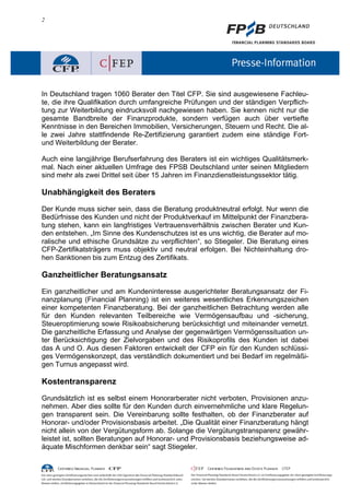 2
In Deutschland tragen 1060 Berater den Titel CFP. Sie sind ausgewiesene Fachleu-
te, die ihre Qualifikation durch umfangreiche Prüfungen und der ständigen Verpflich-
tung zur Weiterbildung eindrucksvoll nachgewiesen haben. Sie kennen nicht nur die
gesamte Bandbreite der Finanzprodukte, sondern verfügen auch über vertiefte
Kenntnisse in den Bereichen Immobilien, Versicherungen, Steuern und Recht. Die al-
le zwei Jahre stattfindende Re-Zertifizierung garantiert zudem eine ständige Fort-
und Weiterbildung der Berater.
Auch eine langjährige Berufserfahrung des Beraters ist ein wichtiges Qualitätsmerk-
mal. Nach einer aktuellen Umfrage des FPSB Deutschland unter seinen Mitgliedern
sind mehr als zwei Drittel seit über 15 Jahren im Finanzdienstleistungssektor tätig.
Unabhängigkeit des Beraters
Der Kunde muss sicher sein, dass die Beratung produktneutral erfolgt. Nur wenn die
Bedürfnisse des Kunden und nicht der Produktverkauf im Mittelpunkt der Finanzbera-
tung stehen, kann ein langfristiges Vertrauensverhältnis zwischen Berater und Kun-
den entstehen. „Im Sinne des Kundenschutzes ist es uns wichtig, die Berater auf mo-
ralische und ethische Grundsätze zu verpflichten“, so Stiegeler. Die Beratung eines
CFP-Zertifikatsträgers muss objektiv und neutral erfolgen. Bei Nichteinhaltung dro-
hen Sanktionen bis zum Entzug des Zertifikats.
Ganzheitlicher Beratungsansatz
Ein ganzheitlicher und am Kundeninteresse ausgerichteter Beratungsansatz der Fi-
nanzplanung (Financial Planning) ist ein weiteres wesentliches Erkennungszeichen
einer kompetenten Finanzberatung. Bei der ganzheitlichen Betrachtung werden alle
für den Kunden relevanten Teilbereiche wie Vermögensaufbau und -sicherung,
Steueroptimierung sowie Risikoabsicherung berücksichtigt und miteinander vernetzt.
Die ganzheitliche Erfassung und Analyse der gegenwärtigen Vermögenssituation un-
ter Berücksichtigung der Zielvorgaben und des Risikoprofils des Kunden ist dabei
das A und O. Aus diesen Faktoren entwickelt der CFP ein für den Kunden schlüssi-
ges Vermögenskonzept, das verständlich dokumentiert und bei Bedarf im regelmäßi-
gen Turnus angepasst wird.
Kostentransparenz
Grundsätzlich ist es selbst einem Honorarberater nicht verboten, Provisionen anzu-
nehmen. Aber dies sollte für den Kunden durch einvernehmliche und klare Regelun-
gen transparent sein. Die Vereinbarung sollte festhalten, ob der Finanzberater auf
Honorar- und/oder Provisionsbasis arbeitet. „Die Qualität einer Finanzberatung hängt
nicht allein von der Vergütungsform ab. Solange die Vergütungstransparenz gewähr-
leistet ist, sollten Beratungen auf Honorar- und Provisionsbasis beziehungsweise ad-
äquate Mischformen denkbar sein“ sagt Stiegeler.
 