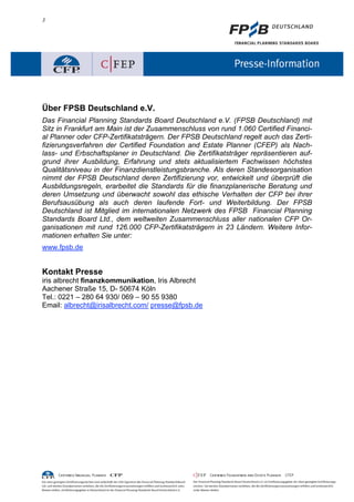 3
Über FPSB Deutschland e.V.
Das Financial Planning Standards Board Deutschland e.V. (FPSB Deutschland) mit
Sitz in Frankfurt am Main ist der Zusammenschluss von rund 1.060 Certified Financi-
al Planner oder CFP-Zertifikatsträgern. Der FPSB Deutschland regelt auch das Zerti-
fizierungsverfahren der Certified Foundation and Estate Planner (CFEP) als Nach-
lass- und Erbschaftsplaner in Deutschland. Die Zertifikatsträger repräsentieren auf-
grund ihrer Ausbildung, Erfahrung und stets aktualisiertem Fachwissen höchstes
Qualitätsniveau in der Finanzdienstleistungsbranche. Als deren Standesorganisation
nimmt der FPSB Deutschland deren Zertifizierung vor, entwickelt und überprüft die
Ausbildungsregeln, erarbeitet die Standards für die finanzplanerische Beratung und
deren Umsetzung und überwacht sowohl das ethische Verhalten der CFP bei ihrer
Berufsausübung als auch deren laufende Fort- und Weiterbildung. Der FPSB
Deutschland ist Mitglied im internationalen Netzwerk des FPSB Financial Planning
Standards Board Ltd., dem weltweiten Zusammenschluss aller nationalen CFP Or-
ganisationen mit rund 126.000 CFP-Zertifikatsträgern in 23 Ländern. Weitere Infor-
mationen erhalten Sie unter:
www.fpsb.de
Kontakt Presse
iris albrecht finanzkommunikation, Iris Albrecht
Aachener Straße 15, D- 50674 Köln
Tel.: 0221 – 280 64 930/ 069 – 90 55 9380
Email: albrecht@irisalbrecht.com/ presse@fpsb.de
 