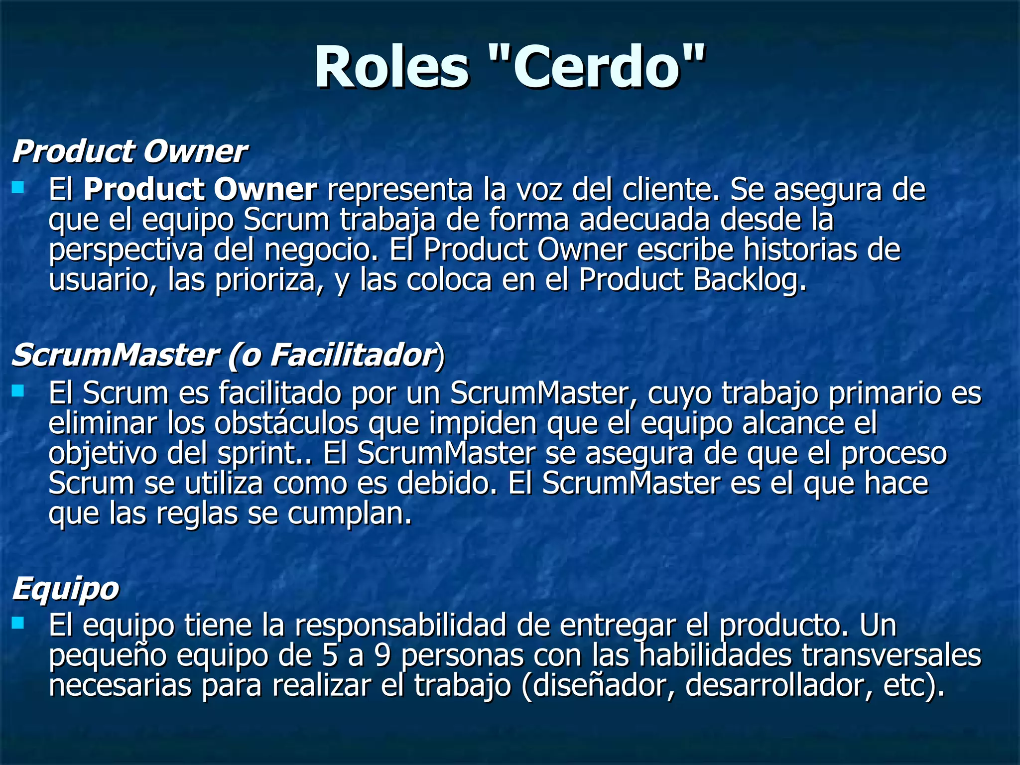 Roles &quot;Cerdo&quot; Product Owner  El  Product Owner  representa la voz del cliente. Se asegura de que el equipo Scrum trabaja de forma adecuada desde la perspectiva del negocio. El Product Owner escribe historias de usuario, las prioriza, y las coloca en el Product Backlog.  ScrumMaster (o Facilitador )  El Scrum es facilitado por un ScrumMaster, cuyo trabajo primario es eliminar los obstáculos que impiden que el equipo alcance el objetivo del sprint.. El ScrumMaster se asegura de que el proceso Scrum se utiliza como es debido. El ScrumMaster es el que hace que las reglas se cumplan. Equipo  El equipo tiene la responsabilidad de entregar el producto. Un pequeño equipo de 5 a 9 personas con las habilidades transversales necesarias para realizar el trabajo (diseñador, desarrollador, etc).   