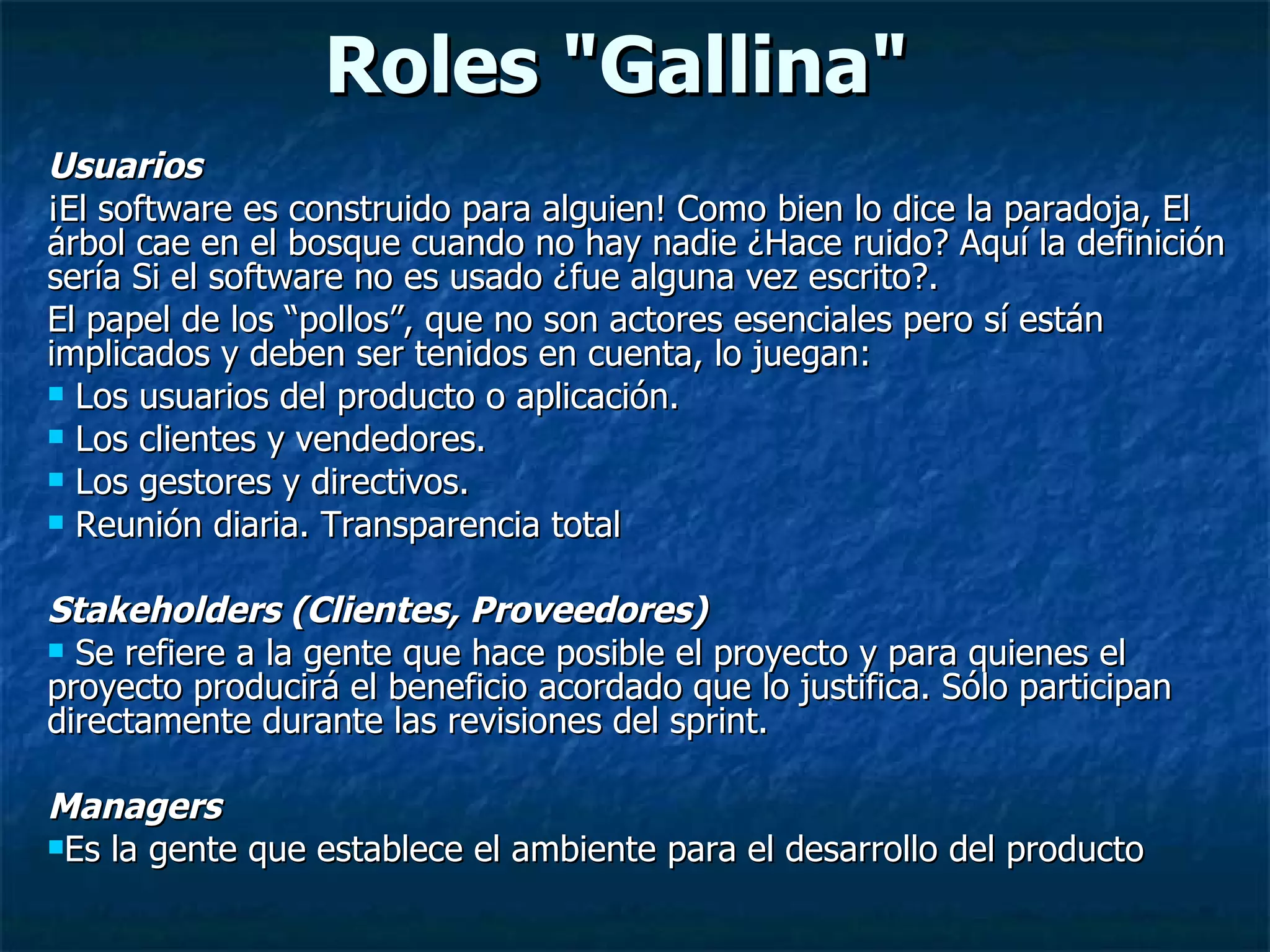 Roles &quot;Gallina&quot; Usuarios  ¡El software es construido para alguien! Como bien lo dice la paradoja, El árbol cae en el bosque cuando no hay nadie ¿Hace ruido? Aquí la definición sería Si el software no es usado ¿fue alguna vez escrito?.  El papel de los “pollos”, que no son actores esenciales pero sí están implicados y deben ser tenidos en cuenta, lo juegan: Los usuarios del producto o aplicación. Los clientes y vendedores. Los gestores y directivos. Reunión diaria. Transparencia total Stakeholders (Clientes, Proveedores)  Se refiere a la gente que hace posible el proyecto y para quienes el proyecto producirá el beneficio acordado que lo justifica. Sólo participan directamente durante las revisiones del sprint.  Managers  Es la gente que establece el ambiente para el desarrollo del producto  