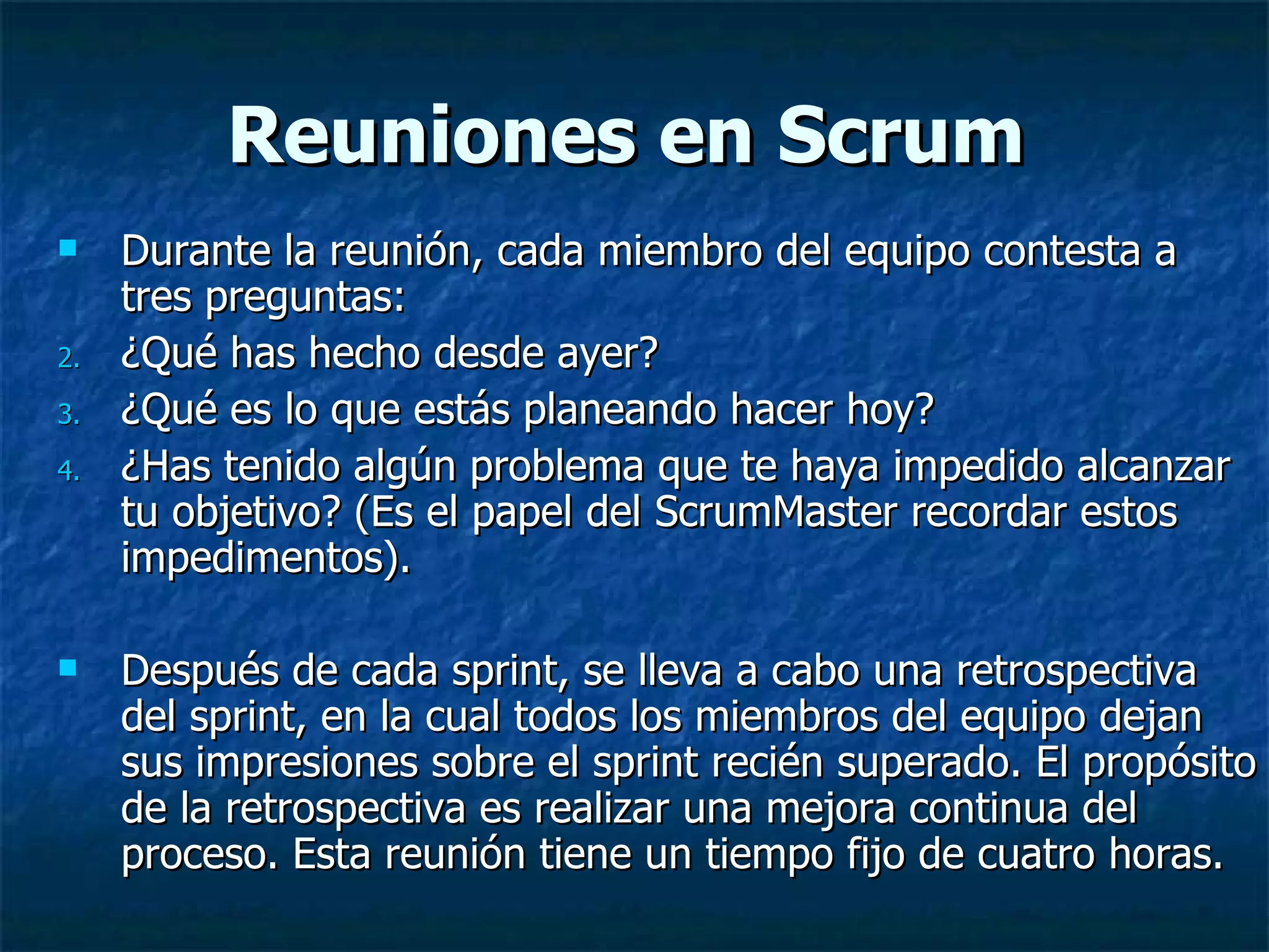 Reuniones en Scrum Durante la reunión, cada miembro del equipo contesta a tres preguntas: ¿Qué has hecho desde ayer?  ¿Qué es lo que estás planeando hacer hoy?  ¿Has tenido algún problema que te haya impedido alcanzar tu objetivo? (Es el papel del ScrumMaster recordar estos impedimentos).  Después de cada sprint, se lleva a cabo una retrospectiva del sprint, en la cual todos los miembros del equipo dejan sus impresiones sobre el sprint recién superado. El propósito de la retrospectiva es realizar una mejora continua del proceso. Esta reunión tiene un tiempo fijo de cuatro horas.  