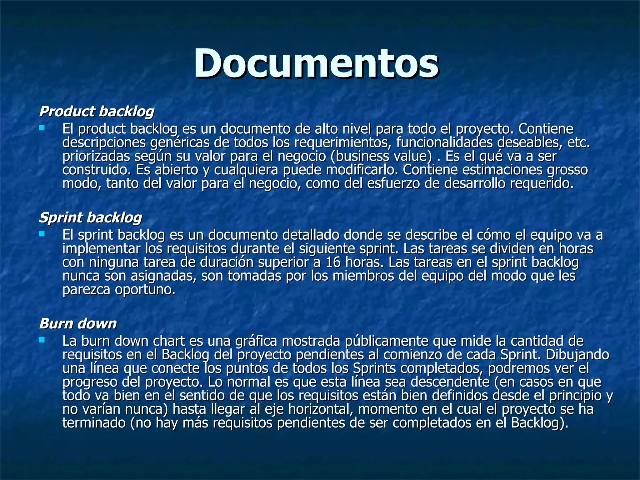 Documentos Product backlog  El product backlog es un documento de alto nivel para todo el proyecto. Contiene descripciones genéricas de todos los requerimientos, funcionalidades deseables, etc. priorizadas según su valor para el negocio (business value) . Es el qué va a ser construido. Es abierto y cualquiera puede modificarlo. Contiene estimaciones grosso modo, tanto del valor para el negocio, como del esfuerzo de desarrollo requerido.  Sprint backlog El sprint backlog es un documento detallado donde se describe el cómo el equipo va a implementar los requisitos durante el siguiente sprint. Las tareas se dividen en horas con ninguna tarea de duración superior a 16 horas. Las tareas en el sprint backlog nunca son asignadas, son tomadas por los miembros del equipo del modo que les parezca oportuno. Burn down La burn down chart es una gráfica mostrada públicamente que mide la cantidad de requisitos en el Backlog del proyecto pendientes al comienzo de cada Sprint. Dibujando una línea que conecte los puntos de todos los Sprints completados, podremos ver el progreso del proyecto. Lo normal es que esta línea sea descendente (en casos en que todo va bien en el sentido de que los requisitos están bien definidos desde el principio y no varían nunca) hasta llegar al eje horizontal, momento en el cual el proyecto se ha terminado (no hay más requisitos pendientes de ser completados en el Backlog).  