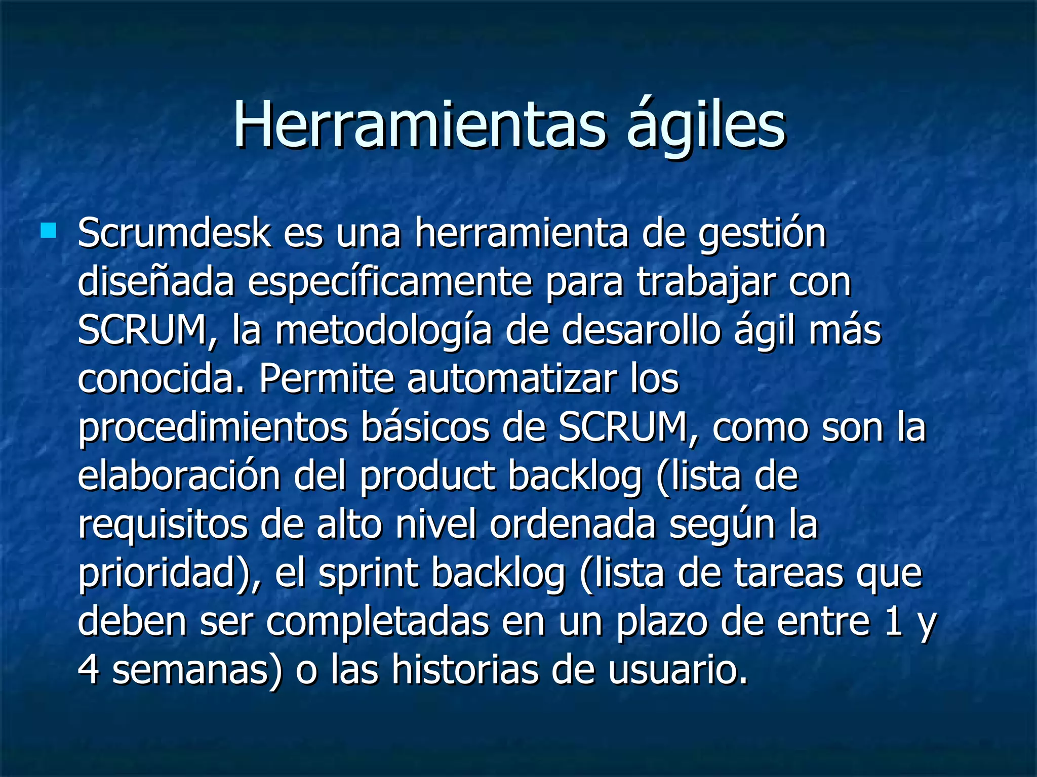 Herramientas ágiles  Scrumdesk es una herramienta de gestión diseñada específicamente para trabajar con SCRUM, la metodología de desarollo ágil más conocida. Permite automatizar los procedimientos básicos de SCRUM, como son la elaboración del product backlog (lista de requisitos de alto nivel ordenada según la prioridad), el sprint backlog (lista de tareas que deben ser completadas en un plazo de entre 1 y 4 semanas) o las historias de usuario. 