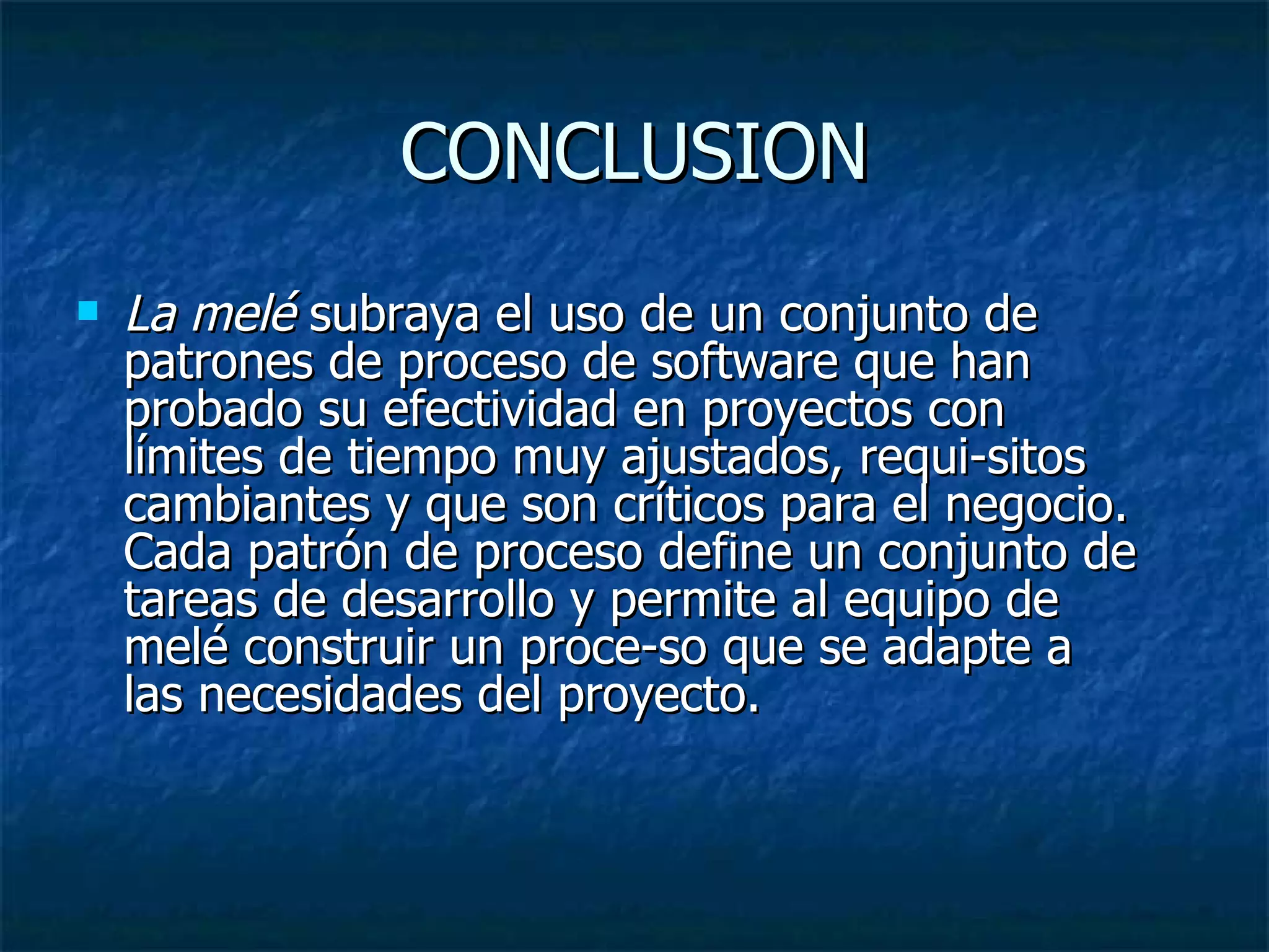 CONCLUSION La melé  subraya el uso de un conjunto de patrones de proceso de software que han probado su efectividad en proyectos con límites de tiempo muy ajustados, requi­sitos cambiantes y que son críticos para el negocio. Cada patrón de proceso define un conjunto de tareas de desarrollo y permite al equipo de melé construir un proce­so que se adapte a las necesidades del proyecto.  