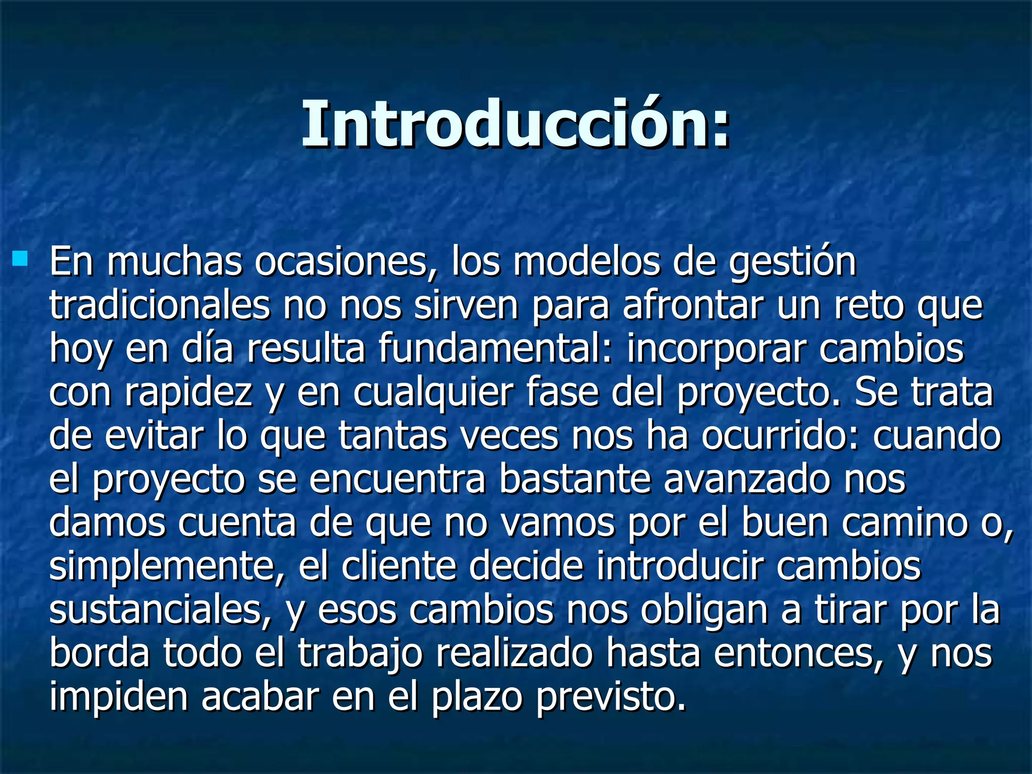Introducción: En muchas ocasiones, los modelos de gestión tradicionales no nos sirven para afrontar un reto que hoy en día resulta fundamental: incorporar cambios con rapidez y en cualquier fase del proyecto. Se trata de evitar lo que tantas veces nos ha ocurrido: cuando el proyecto se encuentra bastante avanzado nos damos cuenta de que no vamos por el buen camino o, simplemente, el cliente decide introducir cambios sustanciales, y esos cambios nos obligan a tirar por la borda todo el trabajo realizado hasta entonces, y nos impiden acabar en el plazo previsto.  
