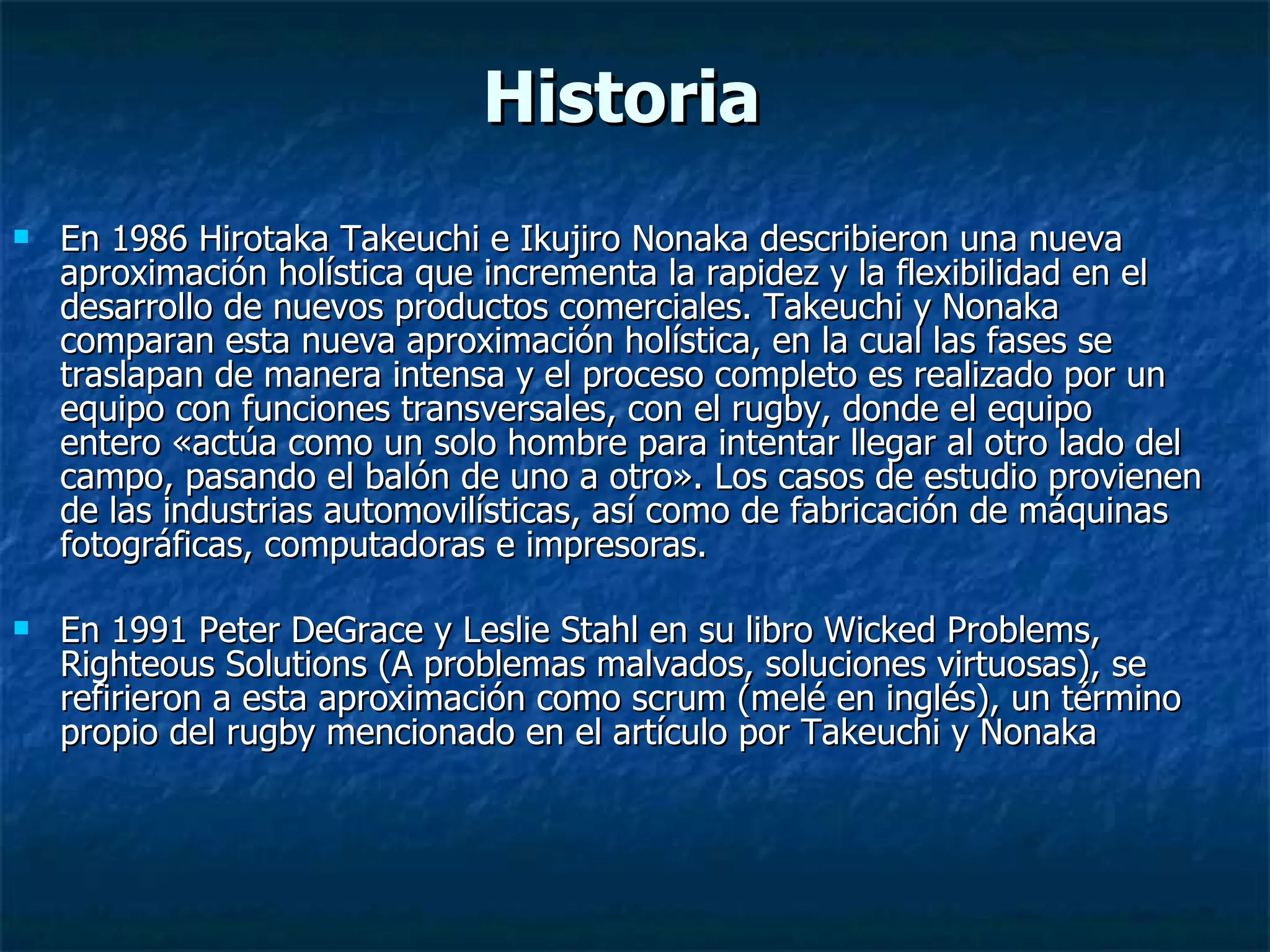 Historia En 1986 Hirotaka Takeuchi e Ikujiro Nonaka describieron una nueva aproximación holística que incrementa la rapidez y la flexibilidad en el desarrollo de nuevos productos comerciales. Takeuchi y Nonaka comparan esta nueva aproximación holística, en la cual las fases se traslapan de manera intensa y el proceso completo es realizado por un equipo con funciones transversales, con el rugby, donde el equipo entero «actúa como un solo hombre para intentar llegar al otro lado del campo, pasando el balón de uno a otro». Los casos de estudio provienen de las industrias automovilísticas, así como de fabricación de máquinas fotográficas, computadoras e impresoras. En 1991 Peter DeGrace y Leslie Stahl en su libro Wicked Problems, Righteous Solutions (A problemas malvados, soluciones virtuosas), se refirieron a esta aproximación como scrum (melé en inglés), un término propio del rugby mencionado en el artículo por Takeuchi y Nonaka  