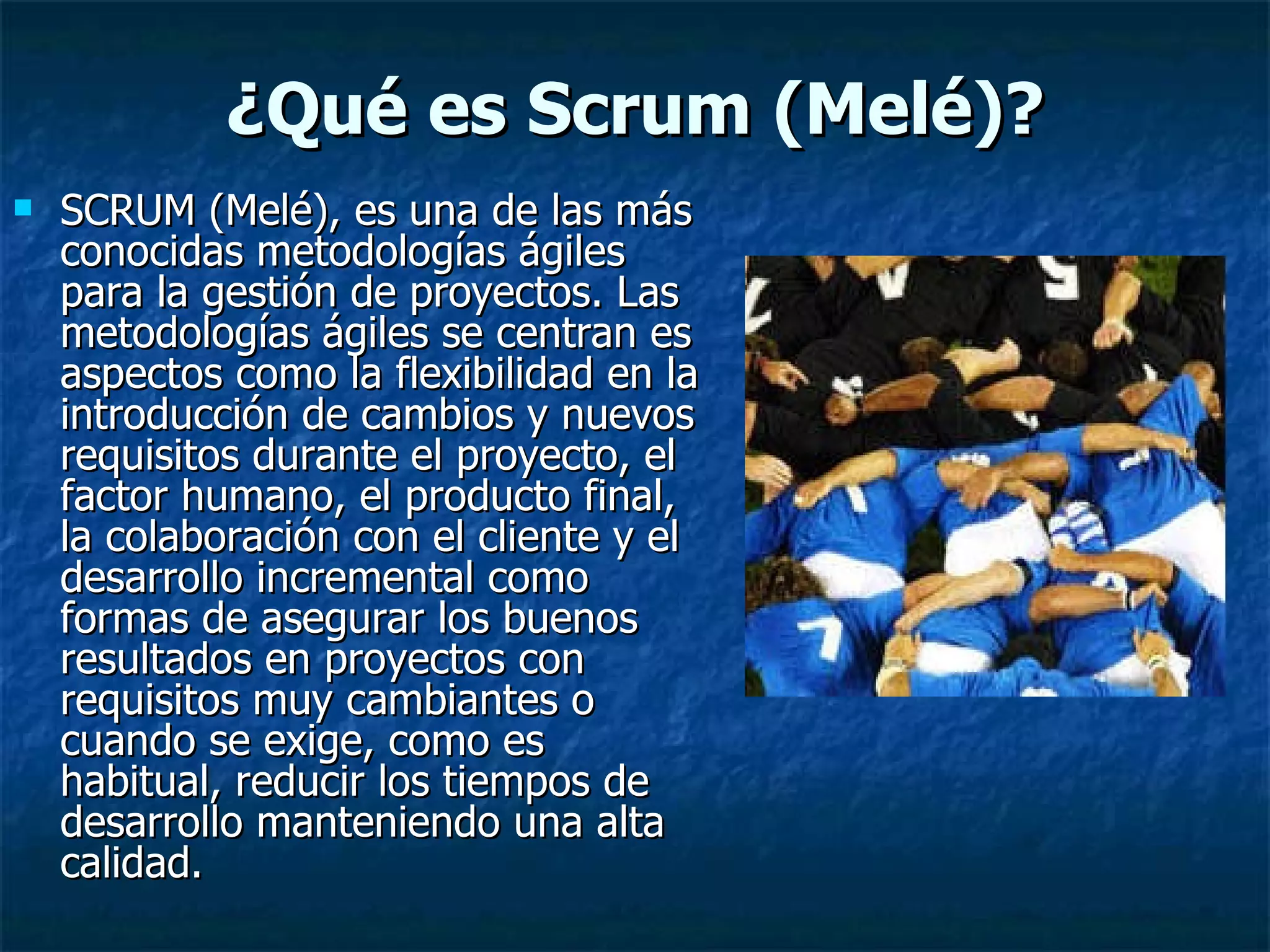 ¿Qué es Scrum (Melé)? SCRUM (Melé), es una de las más conocidas metodologías ágiles para la gestión de proyectos. Las metodologías ágiles se centran es aspectos como la flexibilidad en la introducción de cambios y nuevos requisitos durante el proyecto, el factor humano, el producto final, la colaboración con el cliente y el desarrollo incremental como formas de asegurar los buenos resultados en proyectos con requisitos muy cambiantes o cuando se exige, como es habitual, reducir los tiempos de desarrollo manteniendo una alta calidad. 