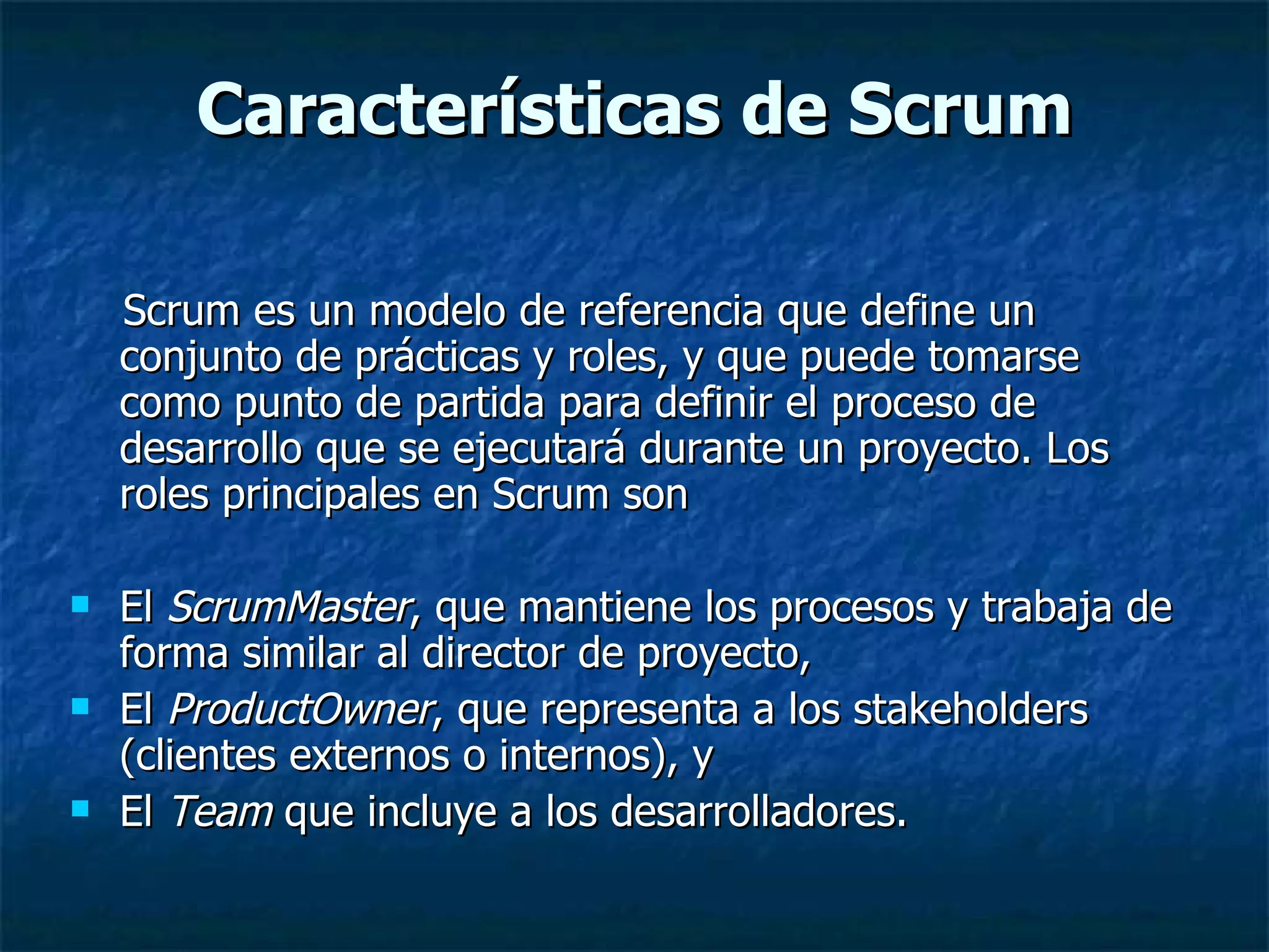 Características de Scrum Scrum es un modelo de referencia que define un conjunto de prácticas y roles, y que puede tomarse como punto de partida para definir el proceso de desarrollo que se ejecutará durante un proyecto. Los roles principales en Scrum son El  ScrumMaster , que mantiene los procesos y trabaja de forma similar al director de proyecto,  El  ProductOwner , que representa a los stakeholders (clientes externos o internos), y  El  Team  que incluye a los desarrolladores. 