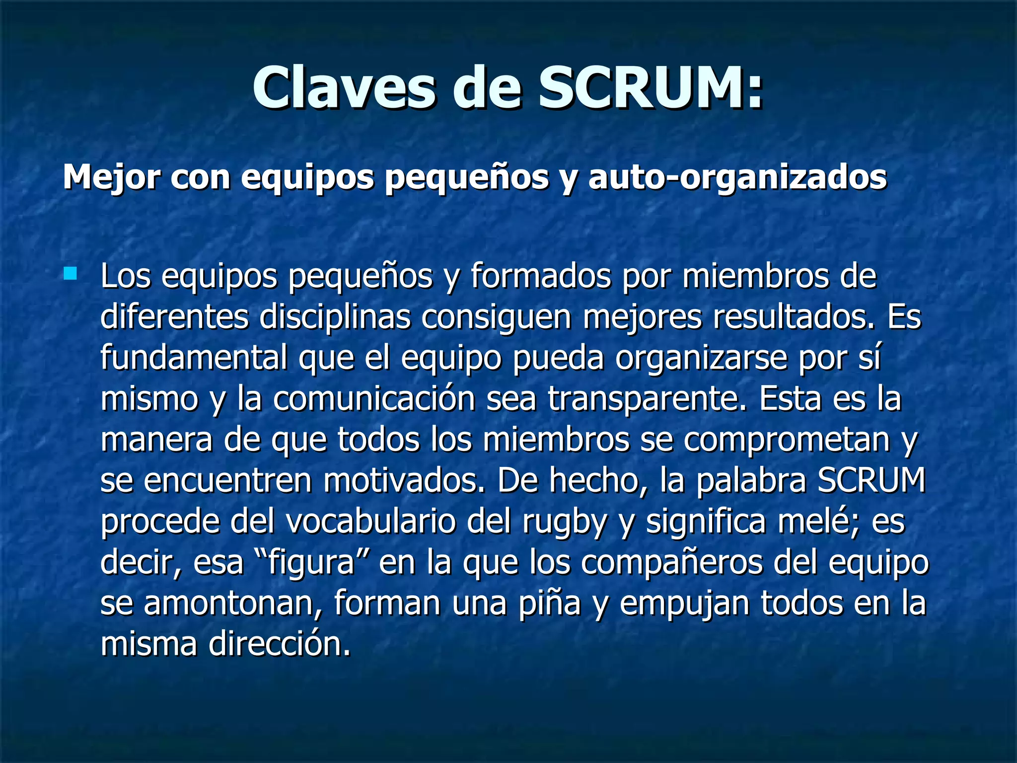 Claves de SCRUM: Mejor con equipos pequeños y auto-organizados Los equipos pequeños y formados por miembros de diferentes disciplinas consiguen mejores resultados. Es fundamental que el equipo pueda organizarse por sí mismo y la comunicación sea transparente. Esta es la manera de que todos los miembros se comprometan y se encuentren motivados. De hecho, la palabra SCRUM procede del vocabulario del rugby y significa melé; es decir, esa “figura” en la que los compañeros del equipo se amontonan, forman una piña y empujan todos en la misma dirección. 