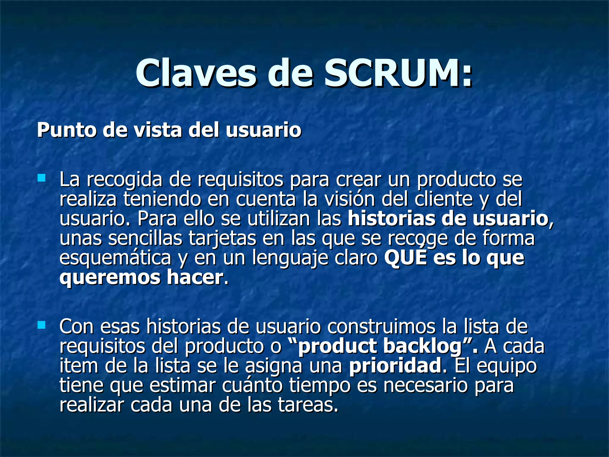 Claves de SCRUM: Punto de vista del usuario La recogida de requisitos para crear un producto se realiza teniendo en cuenta la visión del cliente y del usuario. Para ello se utilizan las  historias de usuario , unas sencillas tarjetas en las que se recoge de forma esquemática y en un lenguaje claro  QUÉ es lo que queremos hacer . Con esas historias de usuario construimos la lista de requisitos del producto o  “product backlog”.  A cada item de la lista se le asigna una  prioridad . El equipo tiene que estimar cuánto tiempo es necesario para realizar cada una de las tareas. 