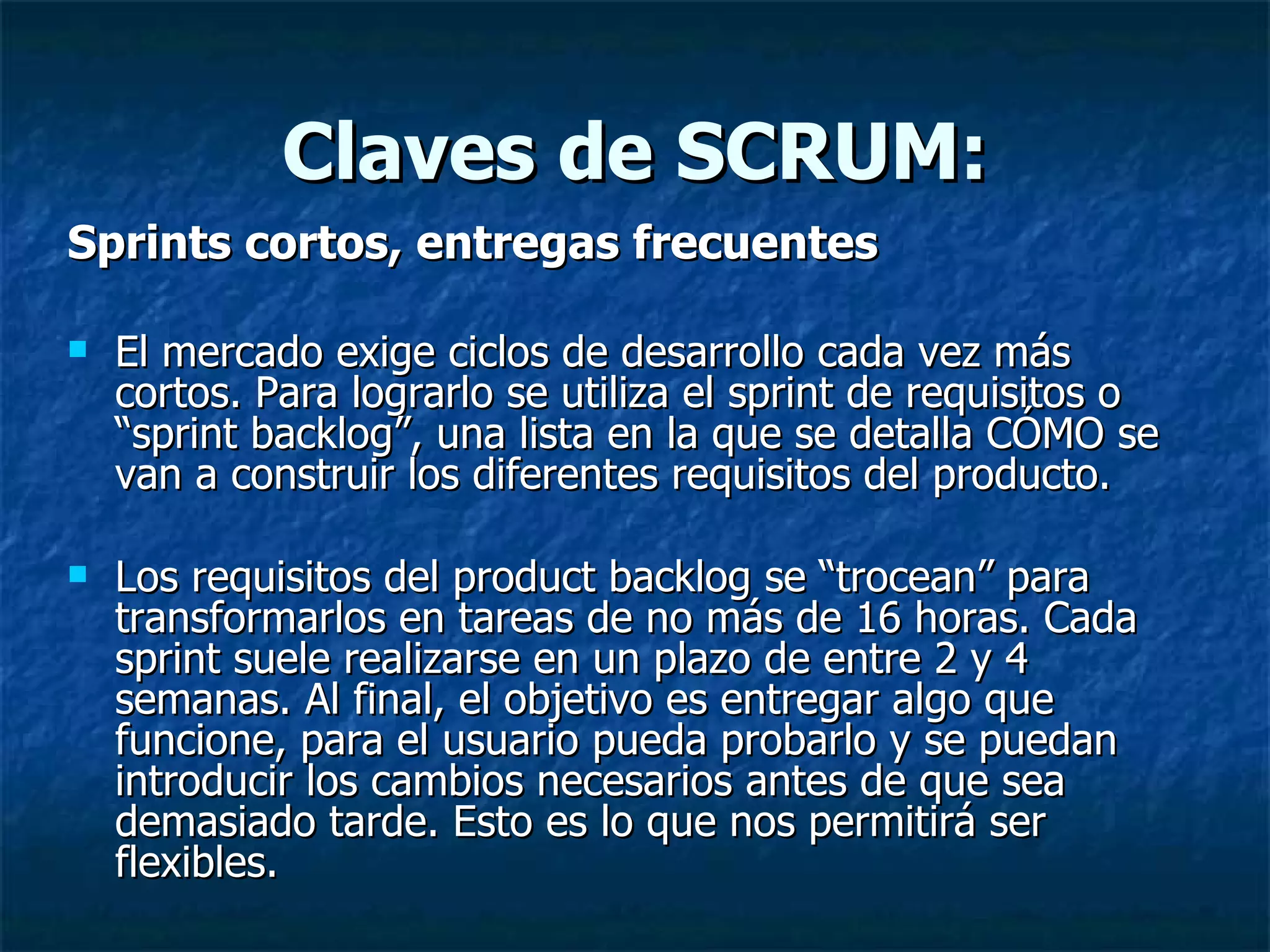 Claves de SCRUM: Sprints cortos, entregas frecuentes El mercado exige ciclos de desarrollo cada vez más cortos. Para lograrlo se utiliza el sprint de requisitos o “sprint backlog”, una lista en la que se detalla CÓMO se van a construir los diferentes requisitos del producto. Los requisitos del product backlog se “trocean” para transformarlos en tareas de no más de 16 horas. Cada sprint suele realizarse en un plazo de entre 2 y 4 semanas. Al final, el objetivo es entregar algo que funcione, para el usuario pueda probarlo y se puedan introducir los cambios necesarios antes de que sea demasiado tarde. Esto es lo que nos permitirá ser flexibles. 