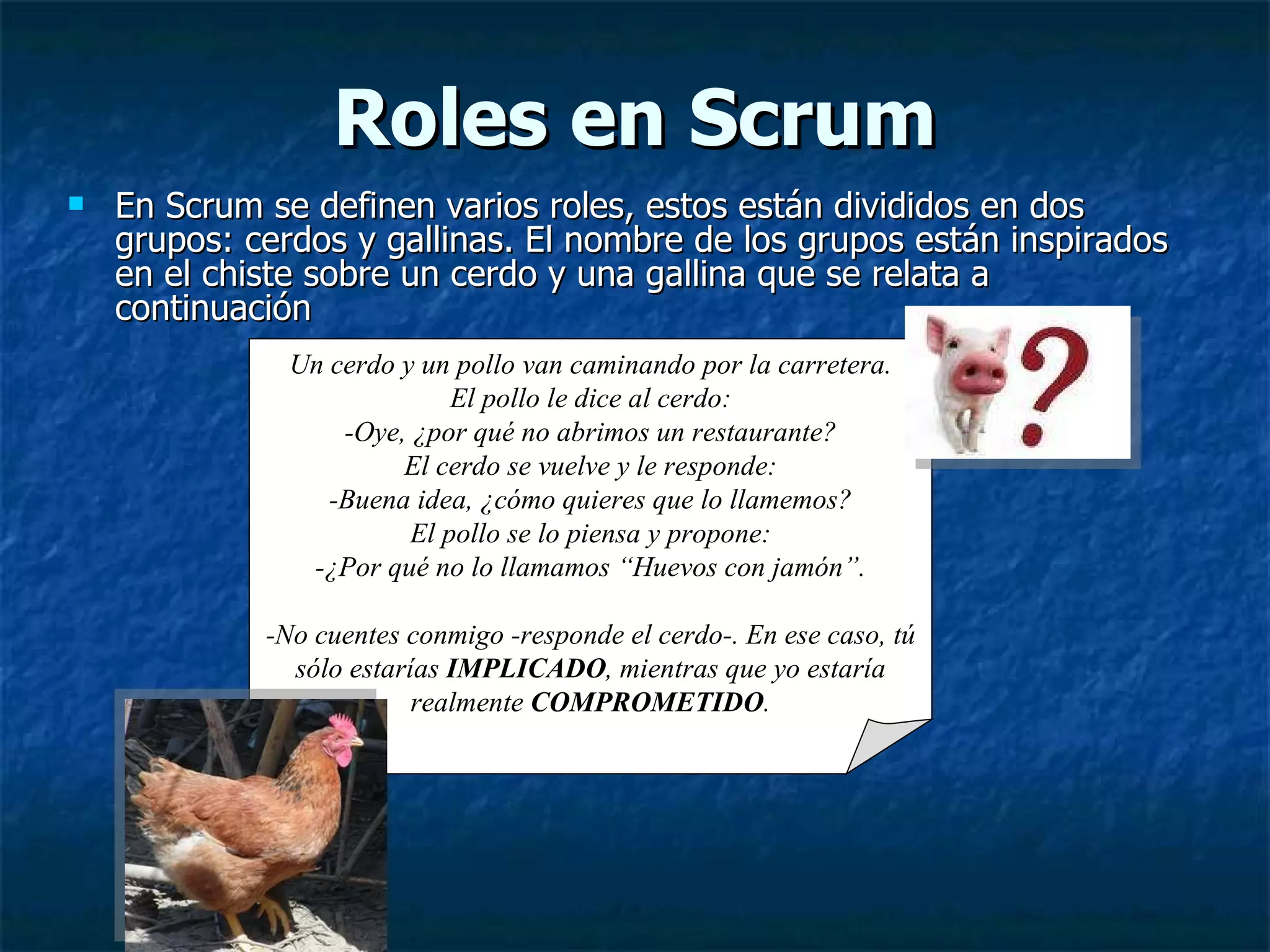 Roles en Scrum En Scrum se definen varios roles, estos están divididos en dos grupos: cerdos y gallinas. El nombre de los grupos están inspirados en el chiste sobre un cerdo y una gallina que se relata a continuación  Un cerdo y un pollo van caminando por la carretera. El pollo le dice al cerdo: -Oye, ¿por qué no abrimos un restaurante? El cerdo se vuelve y le responde: -Buena idea, ¿cómo quieres que lo llamemos? El pollo se lo piensa y propone: -¿Por qué no lo llamamos “Huevos con jamón”. -No cuentes conmigo -responde el cerdo-. En ese caso, tú sólo estarías  IMPLICADO , mientras que yo estaría realmente  COMPROMETIDO . 