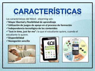Las características del Móvil - elearning son:
Mayor libertad y flexibilidad de aprendizaje
Utilización de juegos de apoyo en el proceso de formación
Independencia tecnológica de los contenidos
“Just in time, just for me”: lo que el estudiante quiere, cuando el
estudiante lo quiere.
Disponibilidad
Navegación sencilla
 