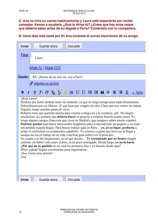 C. Ana no mira su correo habitualmente y Laura está impaciente por recibir
consejos. Vamos a ayudarla. ¿Qué le dirías tú? ¿Crees que hay otras cosas
que debería saber antes de su llegada a París? Coméntalo con tu compañero.
D. Unos días más tarde por fin Ana contesta al correo electrónico de su amiga:
Laura
RE: ¡Dentro de un mes me voy a París!
¡Hola Laura!
Perdona por haber tardado tanto en contestar, es que no tengo tiempo para nada últimamente.
Enhorabuena por ese Máster. ¡Y qué bien que vengáis los dos! Claro que nos vemos en cuanto
lleguéis, tengo muchas ganas de veros.
Roberto tiene que quererte mucho para venirse contigo así a la aventura, ¡eh!. Me alegro
muchísimo. Lo primero que debería hacer es ponerse a estudiar francés cuanto antes. Yo
tengo algunos amigos franceses que viven en Madrid y que tampoco saben mucho español.
Podrían quedar para hacer intercambio lingüístico para ir aprendiendo un poquito y no estar
tan perdido cuando llegue. Para buscar trabajo aquí en París… yo, en su lugar, probaría a
echar el curriculum en restaurantes españoles. Yo conozco a gente que hizo eso al llegar y
aunque no sea el trabajo de su vida, está bien para sobrevivir al principio.
En cuanto a lo del alojamiento, no sé qué decirte… Te recomiendo que no firmes ningún
contrato sin haber visto antes el piso, es un poco arriesgado. Desde luego, yo no lo haría.
¿Por qué no os quedáis en mi casa los primeros días y ya buscáis desde aquí?
Dime cuándo llegáis exactamente para organizarme.
¡Nos vemos muy pronto!
Ana
NIVEL B1 MATERIALES PARA LA CLASE
DE ELE 2013
10
EMBAJADA DE ESPAÑA EN FRANCIA
CONSEJERÍA DE EDUCACIÓN
 