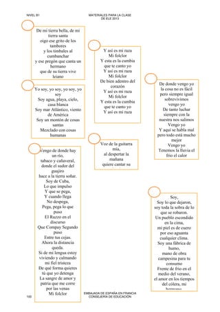 De mi tierra bella, de mi
tierra santa
oigo ese grito de los
tambores
y los timbales al
cumbanchar
y ese pregón que canta un
hermano
que de su tierra vive
lejano
Yo soy, yo soy, yo soy, yo
soy
Soy agua, playa, cielo,
casa blanca
Soy mar Atlántico, viento
de América
Soy un montón de cosas
santas
Mezclado con cosas
humanas
Soy,
Soy lo que dejaron,
soy toda la sobra de lo
que se robaron.
Un pueblo escondido
en la cima,
mi piel es de cuero
por eso aguanta
cualquier clima.
Soy una fábrica de
humo,
mano de obra
campesina para tu
consumo
Frente de frio en el
medio del verano,
el amor en los tiempos
del cólera, mi
hermano
Vengo de donde hay
un río,
tabaco y cañaveral,
donde el sudor del
guajiro
hace a la tierra soñar.
Soy de Cuba,
Lo que impulso
Y que se pega,
Y cuando llega
No despega,
Pega, pega lo que
puso
El Ruzzo en el
discurso
Que Compay Segundo
puso
Entre tus cejas.
Ahora la distancia
queda.
Si de mi lengua estoy
viviendo y calmando
mi fiel tristeza
De qué forma quieres
tú que yo detenga
La sangre de amor y
patria que me corre
por las venas
Mi folclor
De donde vengo yo
la cosa no es fácil
pero siempre igual
sobrevivimos
vengo yo
De tanto luchar
siempre con la
nuestra nos salimos
Vengo yo
Y aquí se habla mal
pero todo está mucho
mejor
Vengo yo
Tenemos la lluvia el
frio el calor
Y así es mi raza
Mi folclor
Y esta es la cumbia
que te canto yo
Y así es mi raza
Mi folclor
De bien adentro del
corazón
Y así es mi raza
Mi folclor
Y esta es la cumbia
que te canto yo
Y así es mi raza
Voz de la guitarra
mía,
al despertar la
mañana
quiere cantar su
l í
NIVEL B1 MATERIALES PARA LA CLASE
DE ELE 2013
100
EMBAJADA DE ESPAÑA EN FRANCIA
CONSEJERÍA DE EDUCACIÓN
 