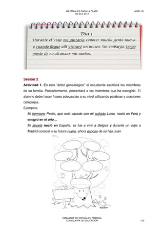 Sesión 2
Actividad 1. En este “árbol genealógico” el estudiante escribirá los miembros
de su familia. Posteriormente, presentará a los miembros que ha escogido. El
alumno debe hacer frases adecuadas a su nivel utilizando palabras y oraciones
complejas.
Ejemplos:
Mi hermano Pedro, que está casado con mi cuñada Luisa, nació en Perú y
emigró en el año…
Mi abuela nació en España, se fue a vivir a Bélgica y durante un viaje a
Madrid conoció a su futura nuera, ahora esposa de su hijo Juan.
Día 1
Durante el viaje me gustaría conocer mucha gente nueva
y cuando llegue allí visitaré un museo. Sin embargo, tengo
miedo de no alcanzar mis sueños.
MATERIALES PARA LA CLASE
DE ELE 2013
NIVEL B1
EMBAJADA DE ESPAÑA EN FRANCIA
CONSEJERÍA DE EDUCACIÓN 103
 