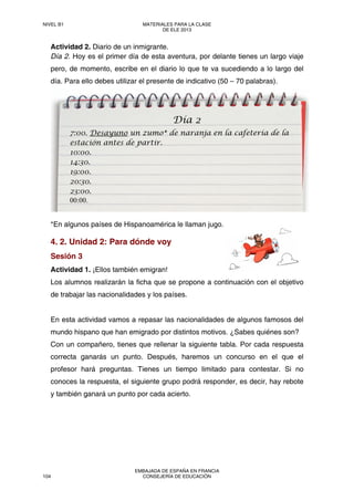 Actividad 2. Diario de un inmigrante.
Día 2. Hoy es el primer día de esta aventura, por delante tienes un largo viaje
pero, de momento, escribe en el diario lo que te va sucediendo a lo largo del
día. Para ello debes utilizar el presente de indicativo (50 – 70 palabras).
*En algunos países de Hispanoamérica le llaman jugo.
4. 2. Unidad 2: Para dónde voy
Sesión 3
Actividad 1. ¡Ellos también emigran!
Los alumnos realizarán la ficha que se propone a continuación con el objetivo
de trabajar las nacionalidades y los países.
En esta actividad vamos a repasar las nacionalidades de algunos famosos del
mundo hispano que han emigrado por distintos motivos. ¿Sabes quiénes son?
Con un compañero, tienes que rellenar la siguiente tabla. Por cada respuesta
correcta ganarás un punto. Después, haremos un concurso en el que el
profesor hará preguntas. Tienes un tiempo limitado para contestar. Si no
conoces la respuesta, el siguiente grupo podrá responder, es decir, hay rebote
y también ganará un punto por cada acierto.
Día 2
7:00. Desayuno un zumo* de naranja en la cafetería de la
estación antes de partir.
10:00.
14:30.
19:00.
20:30.
23:00.
00:00.
NIVEL B1 MATERIALES PARA LA CLASE
DE ELE 2013
104
EMBAJADA DE ESPAÑA EN FRANCIA
CONSEJERÍA DE EDUCACIÓN
 