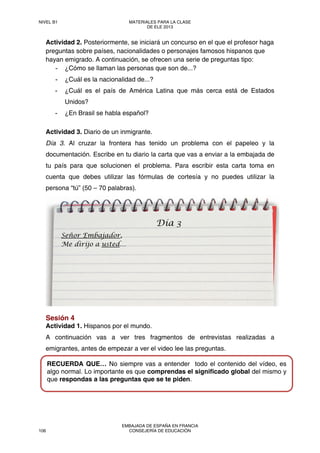 Actividad 2. Posteriormente, se iniciará un concurso en el que el profesor haga
preguntas sobre países, nacionalidades o personajes famosos hispanos que
hayan emigrado. A continuación, se ofrecen una serie de preguntas tipo:
- ¿Cómo se llaman las personas que son de...?
- ¿Cuál es la nacionalidad de...?
- ¿Cuál es el país de América Latina que más cerca está de Estados
Unidos?
- ¿En Brasil se habla español?
Actividad 3. Diario de un inmigrante.
Día 3. Al cruzar la frontera has tenido un problema con el papeleo y la
documentación. Escribe en tu diario la carta que vas a enviar a la embajada de
tu país para que solucionen el problema. Para escribir esta carta toma en
cuenta que debes utilizar las fórmulas de cortesía y no puedes utilizar la
persona “tú” (50 – 70 palabras).
Sesión 4
Actividad 1. Hispanos por el mundo.
A continuación vas a ver tres fragmentos de entrevistas realizadas a
emigrantes, antes de empezar a ver el video lee las preguntas.
Señor Embajador,
Me dirijo a usted…
Día 3
RECUERDA QUE… No siempre vas a entender todo el contenido del vídeo, es
algo normal. Lo importante es que comprendas el significado global del mismo y
que respondas a las preguntas que se te piden.
NIVEL B1 MATERIALES PARA LA CLASE
DE ELE 2013
106
EMBAJADA DE ESPAÑA EN FRANCIA
CONSEJERÍA DE EDUCACIÓN
 