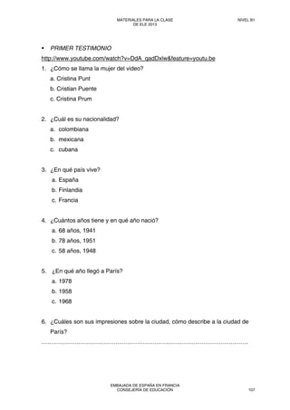 PRIMER TESTIMONIO
http://www.youtube.com/watch?v=DdA_qadDxlw&feature=youtu.be
1. ¿Cómo se llama la mujer del video?
a. Cristina Punt
b. Cristian Puente
c. Cristina Prum
2. ¿Cuál es su nacionalidad?
a. colombiana
b. mexicana
c. cubana
3. ¿En qué país vive?
a. España
b. Finlandia
c. Francia
4. ¿Cuántos años tiene y en qué año nació?
a. 68 años, 1941
b. 78 años, 1951
c. 58 años, 1948
5. ¿En qué año llegó a París?
a. 1978
b. 1958
c. 1968
6. ¿Cuáles son sus impresiones sobre la ciudad, cómo describe a la ciudad de
París?
…………………………………………………………………………………………….
MATERIALES PARA LA CLASE
DE ELE 2013
NIVEL B1
EMBAJADA DE ESPAÑA EN FRANCIA
CONSEJERÍA DE EDUCACIÓN 107
 