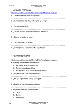 SEGUNDO TESTIMONIO
http://www.youtube.com/watch?v=fdNzFF0r3FA&feature=youtu.be
1. ¿Cuál es la idea general del fragmento?
……………………………………………………………………………………………
2. ¿Cómo se llama el protagonista? ¿Por qué emigró?
……………………………………………………………………………………………
3. ¿En qué pueblo nació?
……………………………………………………………………………………………
4. ¿Cuántas páginas le dedica el periódico “El País”?
……………………………………………………………………………………………
5. ¿Cuándo conoció a su mujer?
……………………………………………………………………………………………
6. ¿Cómo describe a su mujer?
……………………………………………………………………………………………
7. ¿Cómo apoyaba a los anarquistas españoles?
……………………………………………………………………………………………
TERCER TESTIMONIO
http://www.youtube.com/watch?v=bTxQCJvN__c&feature=youtu.be
1. Santiago y su compañero trabajan en:
a. Una oficina redactando artículos
b. Una universidad colombiana
c. Un laboratorio de la universidad de Maryland
2. Santiago se fue a vivir a Baltimore para:
…………………………………………………………………………………………….
3. ¿En qué experimento trabaja Santiago?
…………………………………………………………………………………………….
4. ¿Cuáles son los orígenes de Santiago?
…………………………………………………………………………………………….
5. La profesión de este colombiano es:
a. Físico
b. Químico
c. Matemático
NIVEL B1 MATERIALES PARA LA CLASE
DE ELE 2013
108
EMBAJADA DE ESPAÑA EN FRANCIA
CONSEJERÍA DE EDUCACIÓN
 