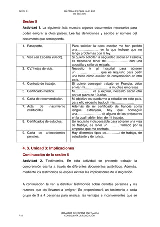 Sesión 5
Actividad 1. La siguiente lista muestra algunos documentos necesarios para
poder emigrar a otros países. Lee las definiciones y escribe el número del
documento que corresponda.
4. 3. Unidad 3: Implicaciones
Continuación de la sesión 5
Actividad 2. Testimonios. En esta actividad se pretende trabajar la
comprensión escrita a través de diferentes documentos auténticos. Además,
mediante los testimonios se espera extraer las implicaciones de la migración.
A continuación te van a distribuir testimonios sobre distintas personas y las
razones que les llevaron a emigrar. Se proporcionará un testimonio a cada
grupo de 3 a 4 personas para analizar las ventajas e inconvenientes que se
1. Pasaporte. Para solicitar la beca escolar me han pedido
una……………….. en la que indique que no
tengo problemas con la ley.
2. Visa (en España visado). Si quiero solicitar la seguridad social en Francia,
es necesario tener mi………………... con una
apostilla y sello de mi país.
3. CV/ hojas de vida. Necesito ir al hospital para obtener
un………………..… que es requisito para pedir
una beca como auxiliar de conversación en otro
país.
4. Contrato de trabajo. Si quiero conseguir trabajo en Francia, debo
enviar mi……………….… a muchas empresas.
5. Certificado médico. Mi…………… va a expirar, necesito sacar otro
por un plazo de 10 años.
6. Carta de recomendación. Mi objetivo es quedarme a estudiar en este país,
para ello necesito traducir mis………………
7. Acta de nacimiento
(traducida).
Además de mi certificado de francés como
lengua extranjera, hay que conseguir
una…………………. de alguno de los profesores
en la cual hablen bien de mi trabajo.
8. Certificados de estudios. Un requisito indispensable para obtener una visa
de trabajo, es tener un……..… firmado por la
empresa que me contrata.
9. Carta de antecedentes
penales.
Hay diferentes tipos de…………: de trabajo, de
estudiante y de turista.
NIVEL B1 MATERIALES PARA LA CLASE
DE ELE 2013
110
EMBAJADA DE ESPAÑA EN FRANCIA
CONSEJERÍA DE EDUCACIÓN
 