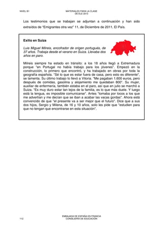 Los testimonios que se trabajan se adjuntan a continuación y han sido
extraídos de “Emigrantes otra vez” 11, de Diciembre de 2011, El País.
Exilio en Suiza
Luis Miguel Milreis, encofrador de origen portugués, de
37 años. Trabaja desde el verano en Suiza. Llevaba dos
años en paro.
Milreis siempre ha estado en tránsito: a los 18 años llegó a Extremadura
porque "en Portugal no había trabajo para los jóvenes". Empezó en la
construcción, lo primero que encontró, y ha trabajado en obras por toda la
geografía española. "Sé lo que es estar fuera de casa, pero esto es diferente",
se lamenta. Su último trabajo lo llevó a Vitoria. "Me pagaban 1.600 euros, pero
después de comidas, gasolina y alojamiento me quedaban 800". Su mujer,
auxiliar de enfermería, también estaba en el paro, así que en julio se marchó a
Suiza. "Es muy duro estar tan lejos de la familia, es lo que más duele. Y luego
está la lengua, es imposible comunicarse". Antes "tomaba por locos a los que
me advertían y me decían que se iban a acabar las vacas gordas". Ahora está
convencido de que "el presente va a ser mejor que el futuro". Dice que a sus
dos hijos, Sergio y Milena, de 16 y 10 años, solo les pide que "estudien para
que no tengan que encontrarse en esta situación".
NIVEL B1 MATERIALES PARA LA CLASE
DE ELE 2013
112
EMBAJADA DE ESPAÑA EN FRANCIA
CONSEJERÍA DE EDUCACIÓN
 