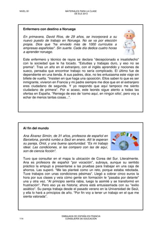 Enfermero con destino a Noruega
En primavera, David Ríos, de 29 años, se incorporará a su
nuevo puesto de trabajo en Noruega. No se va por elección
propia. Dice que "ha enviado más de 1000 currículos a
empresas españolas". Sin suerte. Cada día dedica cuatro horas
a aprender noruego.
Este enfermero y técnico de rayos se declara "decepcionado e insatisfecho"
con la sociedad que le ha tocado. "Estudias y trabajas duro, y eso no se
premia". Tras un año en el extranjero, con el inglés aprendido y nociones de
sueco, pensaba que encontrar trabajo no sería complicado. El último fue de
dependiente en una tienda. A sus padres, dice, no les entusiasma este viaje sin
billete de vuelta. "Insisten en que haga una oposición. Ellos saben lo que es ser
inmigrante, vivieron en Francia y mi padre siempre me dice que en el extranjero
eres ciudadano de segunda. Y yo respondo que aquí tampoco me siento
ciudadano de primera". Por si acaso, este leonés sigue atento a todas las
ofertas en España. "Reniego de eso de 'como aquí, en ningún sitio', pero voy a
echar de menos tantas cosas...".
Al fin del mundo
Ana Álvarez Simón, de 31 años, profesora de español en
Barcelona, pondrá rumbo a Seúl en enero. Allí le esperan
su pareja, Oriol, y una buena oportunidad. "Es mi trabajo
ideal. Las condiciones, si las comparo con las de aquí,
son de ciencia ficción".
Tuvo que consultar en el mapa la ubicación de Corea del Sur. Literalmente.
Ana es profesora de español "por vocación", subraya, aunque su sentido
práctico la empujó a presentarse a las pruebas para trabajar en una caja de
ahorros. Las superó. "Me las planteé como un reto, porque estaba rebotada.
Tuve trabajos con unas condiciones pésimas". Llegó a cobrar cinco euros la
hora por sus clases y veía cómo gente sin formación le "pasaba por delante"
una y otra vez. "Al principio sentía rabia, luego la asimilé y se transformó en
frustración". Pero eso ya es historia; ahora está entusiasmada con su "exilio
asiático". Su pareja trabaja desde el pasado verano en la Universidad de Seúl,
y ella lo hará a principios de año. "Por fin voy a tener un trabajo en el que me
sienta valorada".
NIVEL B1 MATERIALES PARA LA CLASE
DE ELE 2013
114
EMBAJADA DE ESPAÑA EN FRANCIA
CONSEJERÍA DE EDUCACIÓN
 