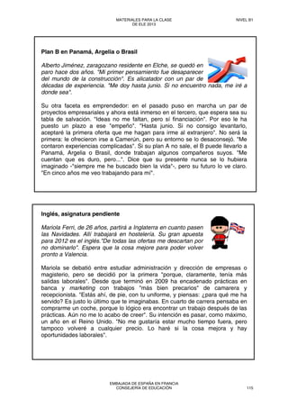 Plan B en Panamá, Argelia o Brasil
Alberto Jiménez, zaragozano residente en Elche, se quedó en
paro hace dos años. "Mi primer pensamiento fue desaparecer
del mundo de la construcción". Es alicatador con un par de
décadas de experiencia. "Me doy hasta junio. Si no encuentro nada, me iré a
donde sea".
Su otra faceta es emprendedor: en el pasado puso en marcha un par de
proyectos empresariales y ahora está inmerso en el tercero, que espera sea su
tabla de salvación. "Ideas no me faltan, pero sí financiación". Por eso le ha
puesto un plazo a ese "empeño". "Hasta junio. Si no consigo levantarlo,
aceptaré la primera oferta que me hagan para irme al extranjero". No será la
primera: le ofrecieron irse a Camerún, pero su entorno se lo desaconsejó. "Me
contaron experiencias complicadas". Si su plan A no sale, el B puede llevarlo a
Panamá, Argelia o Brasil, donde trabajan algunos compañeros suyos. "Me
cuentan que es duro, pero...". Dice que su presente nunca se lo hubiera
imaginado -"siempre me he buscado bien la vida"-, pero su futuro lo ve claro.
"En cinco años me veo trabajando para mí".
Inglés, asignatura pendiente
Mariola Ferri, de 26 años, partirá a Inglaterra en cuanto pasen
las Navidades. Allí trabajará en hostelería. Su gran apuesta
para 2012 es el inglés."De todas las ofertas me descartan por
no dominarlo". Espera que la cosa mejore para poder volver
pronto a Valencia.
Mariola se debatió entre estudiar administración y dirección de empresas o
magisterio, pero se decidió por la primera "porque, claramente, tenía más
salidas laborales". Desde que terminó en 2009 ha encadenado prácticas en
banca y marketing con trabajos "más bien precarios" de camarera y
recepcionista. "Estás ahí, de pie, con tu uniforme, y piensas: ¿para qué me ha
servido? Es justo lo último que te imaginabas. En cuarto de carrera pensaba en
comprarme un coche, porque lo lógico era encontrar un trabajo después de las
prácticas. Aún no me lo acabo de creer". Su intención es pasar, como máximo,
un año en el Reino Unido. "No me gustaría estar mucho tiempo fuera, pero
tampoco volveré a cualquier precio. Lo haré si la cosa mejora y hay
oportunidades laborales".
MATERIALES PARA LA CLASE
DE ELE 2013
NIVEL B1
EMBAJADA DE ESPAÑA EN FRANCIA
CONSEJERÍA DE EDUCACIÓN 115
 