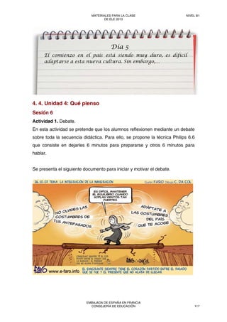 4. 4. Unidad 4: Qué pienso
Sesión 6
Actividad 1. Debate.
En esta actividad se pretende que los alumnos reflexionen mediante un debate
sobre toda la secuencia didáctica. Para ello, se propone la técnica Philips 6.6
que consiste en dejarles 6 minutos para prepararse y otros 6 minutos para
hablar.
Se presenta el siguiente documento para iniciar y motivar el debate.
Día 5
El comienzo en el país está siendo muy duro, es difícil
adaptarse a esta nueva cultura. Sin embargo,…
MATERIALES PARA LA CLASE
DE ELE 2013
NIVEL B1
EMBAJADA DE ESPAÑA EN FRANCIA
CONSEJERÍA DE EDUCACIÓN 117
 
