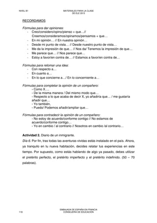 RECORDAMOS
Fórmulas para dar opiniones:
‐ Creo/considero/opino/pienso + que…//
Creemos/consideramos/opinamos/pensamos + que…
‐ En mi opinión… // En nuestra opinión…
‐ Desde mi punto de vista… // Desde nuestro punto de vista…
‐ Me da la impresión de que… // Nos da/ Tenemos la impresión de que…
‐ Me parece que… // Nos parece que…
‐ Estoy a favor/en contra de… // Estamos a favor/en contra de…
Fórmulas para retomar una idea:
‐ Con respecto a…
‐ En cuanto a…
‐ En lo que concierne a…/ En lo concerniente a…
Fórmulas para completar la opinión de un compañero:
- Como X….
- De la misma manera / Del mismo modo que…
- Respecto a lo que acaba de decir X, yo añadiría que… / me gustaría
añadir que…
- Yo también,
- Puedo/ Podemos añadir/ampliar que…
Fórmulas para contradecir la opinión de un compañero:
- No estoy de acuerdo/conforme contigo // No estamos de
acuerdo/conforme contigo…
- Yo en cambio / al contrario // Nosotros en cambio /al contrario…
Actividad 2. Diario de un inmigrante.
Día 6. Por fin, tras todas las aventuras vividas estás instalado en el país. Ahora,
ya tranquilo en tu nueva habitación, decides relatar tus experiencias en este
tiempo. Por supuesto, como estás hablando de algo ya pasado, debes utilizar
el pretérito perfecto, el pretérito imperfecto y el pretérito indefinido. (50 – 70
palabras).
NIVEL B1 MATERIALES PARA LA CLASE
DE ELE 2013
118
EMBAJADA DE ESPAÑA EN FRANCIA
CONSEJERÍA DE EDUCACIÓN
 