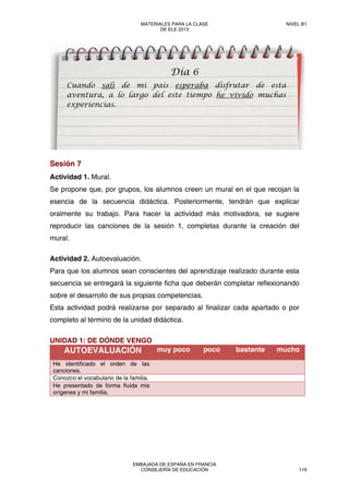 Sesión 7
Actividad 1. Mural.
Se propone que, por grupos, los alumnos creen un mural en el que recojan la
esencia de la secuencia didáctica. Posteriormente, tendrán que explicar
oralmente su trabajo. Para hacer la actividad más motivadora, se sugiere
reproducir las canciones de la sesión 1, completas durante la creación del
mural.
Actividad 2. Autoevaluación.
Para que los alumnos sean conscientes del aprendizaje realizado durante esta
secuencia se entregará la siguiente ficha que deberán completar reflexionando
sobre el desarrollo de sus propias competencias.
Esta actividad podrá realizarse por separado al finalizar cada apartado o por
completo al término de la unidad didáctica.
UNIDAD 1: DE DÓNDE VENGO
AUTOEVALUACIÓN muy poco poco bastante mucho
He identificado el orden de las
canciones.
Conozco el vocabulario de la familia.
He presentado de forma fluida mis
orígenes y mi familia.
Día 6
Cuando salí de mi país esperaba disfrutar de esta
aventura, a lo largo del este tiempo he vivido muchas
experiencias.
MATERIALES PARA LA CLASE
DE ELE 2013
NIVEL B1
EMBAJADA DE ESPAÑA EN FRANCIA
CONSEJERÍA DE EDUCACIÓN 119
 