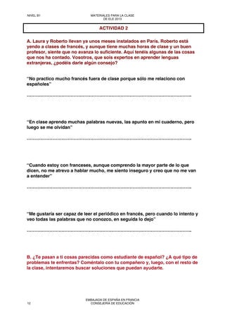 A. Laura y Roberto llevan ya unos meses instalados en París. Roberto está
yendo a clases de francés, y aunque tiene muchas horas de clase y un buen
profesor, siente que no avanza lo suficiente. Aquí tenéis algunas de las cosas
que nos ha contado. Vosotros, que sois expertos en aprender lenguas
extranjeras, ¿podéis darle algún consejo?
“No practico mucho francés fuera de clase porque sólo me relaciono con
españoles”
……………………………………………………………………………………………….
“En clase aprendo muchas palabras nuevas, las apunto en mi cuaderno, pero
luego se me olvidan”
……………………………………………………………………………………………….
“Cuando estoy con franceses, aunque comprendo la mayor parte de lo que
dicen, no me atrevo a hablar mucho, me siento inseguro y creo que no me van
a entender”
……………………………………………………………………………………………….
“Me gustaría ser capaz de leer el periódico en francés, pero cuando lo intento y
veo todas las palabras que no conozco, en seguida lo dejo”
……………………………………………………………………………………………….
B. ¿Te pasan a ti cosas parecidas como estudiante de español? ¿A qué tipo de
problemas te enfrentas? Coméntalo con tu compañero y, luego, con el resto de
la clase, intentaremos buscar soluciones que puedan ayudarte.
ACTIVIDAD 2
NIVEL B1 MATERIALES PARA LA CLASE
DE ELE 2013
12
EMBAJADA DE ESPAÑA EN FRANCIA
CONSEJERÍA DE EDUCACIÓN
 