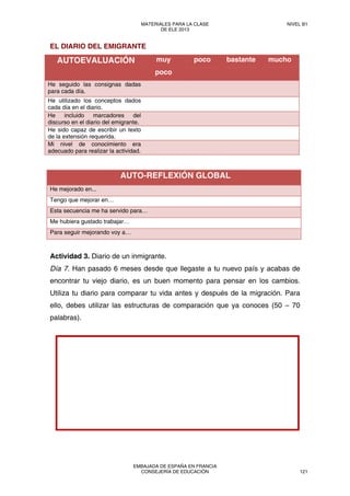 EL DIARIO DEL EMIGRANTE
AUTOEVALUACIÓN muy
poco
poco bastante mucho
He seguido las consignas dadas
para cada día.
He utilizado los conceptos dados
cada día en el diario.
He incluido marcadores del
discurso en el diario del emigrante.
He sido capaz de escribir un texto
de la extensión requerida.
Mi nivel de conocimiento era
adecuado para realizar la actividad.
AUTO-REFLEXIÓN GLOBAL
He mejorado en...
Tengo que mejorar en…
Esta secuencia me ha servido para…
Me hubiera gustado trabajar…
Para seguir mejorando voy a…
Actividad 3. Diario de un inmigrante.
Día 7. Han pasado 6 meses desde que llegaste a tu nuevo país y acabas de
encontrar tu viejo diario, es un buen momento para pensar en los cambios.
Utiliza tu diario para comparar tu vida antes y después de la migración. Para
ello, debes utilizar las estructuras de comparación que ya conoces (50 – 70
palabras).
MATERIALES PARA LA CLASE
DE ELE 2013
NIVEL B1
EMBAJADA DE ESPAÑA EN FRANCIA
CONSEJERÍA DE EDUCACIÓN 121
 