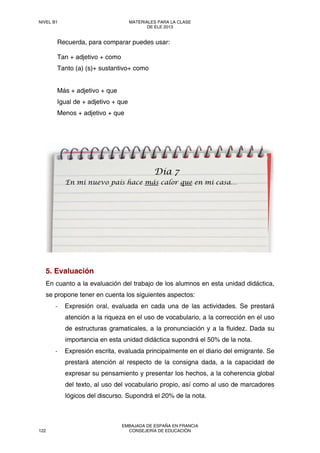 Recuerda, para comparar puedes usar:
Tan + adjetivo + como
Tanto (a) (s)+ sustantivo+ como
Más + adjetivo + que
Igual de + adjetivo + que
Menos + adjetivo + que
5. Evaluación
En cuanto a la evaluación del trabajo de los alumnos en esta unidad didáctica,
se propone tener en cuenta los siguientes aspectos:
‐ Expresión oral, evaluada en cada una de las actividades. Se prestará
atención a la riqueza en el uso de vocabulario, a la corrección en el uso
de estructuras gramaticales, a la pronunciación y a la fluidez. Dada su
importancia en esta unidad didáctica supondrá el 50% de la nota.
‐ Expresión escrita, evaluada principalmente en el diario del emigrante. Se
prestará atención al respecto de la consigna dada, a la capacidad de
expresar su pensamiento y presentar los hechos, a la coherencia global
del texto, al uso del vocabulario propio, así como al uso de marcadores
lógicos del discurso. Supondrá el 20% de la nota.
Día 7
En mi nuevo país hace más calor que en mi casa…
NIVEL B1 MATERIALES PARA LA CLASE
DE ELE 2013
122
EMBAJADA DE ESPAÑA EN FRANCIA
CONSEJERÍA DE EDUCACIÓN
 