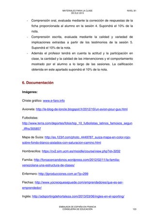 ‐ Comprensión oral, evaluada mediante la corrección de respuestas de la
ficha proporcionada al alumno en la sesión 4. Supondrá el 10% de la
nota.
‐ Comprensión escrita, evaluada mediante la calidad y variedad de
implicaciones extraídas a partir de los testimonios de la sesión 5.
Supondrá el 10% de la nota.
‐ Además el profesor tendrá en cuenta la actitud y la participación en
clase, la cantidad y la calidad de las intervenciones y el comportamiento
mostrado por el alumno a lo largo de las sesiones. La calificación
obtenida en este apartado supondrá el 10% de la nota.
6. Documentación
Imágenes:
Chiste gráfico: www.e-faro.info
Avioneta: http://le-blog-de-loncle.blogspot.fr/2012/10/un-avion-pour-gus.html
Futbolistas:
http://www.terra.com/deportes/fotos/top_10_futbolistas_latinos_famosos_segun
_iffhs/305857
Mapa de Suiza: http://es.123rf.com/photo_4449787_suiza-mapa-en-color-rojo-
sobre-fondo-blanco-aislados-con-saturacion-camino.html
Hombrecillos: https://cv2.sim.ucm.es/moodle/course/view.php?id=3202
Familia: http://foroacercandonos.wordpress.com/2012/02/11/la-familia-
venezolana-una-estructura-de-clases/
Enfermero: http://jtproducciones.com.ar/?p=299
Flechas: http://www.yocreoquesepuede.com/emprendedores/que-es-ser-
emprendedor/
Inglés: http://adsportingdehortaleza.com/2013/03/06/ingles-en-el-sporting/
MATERIALES PARA LA CLASE
DE ELE 2013
NIVEL B1
EMBAJADA DE ESPAÑA EN FRANCIA
CONSEJERÍA DE EDUCACIÓN 123
 