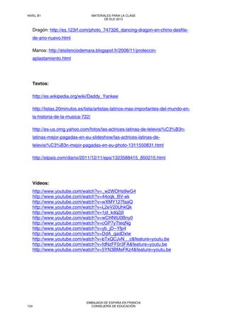Dragón: http://es.123rf.com/photo_747326_dancing-dragon-en-chino-desfile-
de-ano-nuevo.html
Manos: http://elsilenciodemara.blogspot.fr/2008/11/proteccin-
aplastamiento.html
Textos:
http://es.wikipedia.org/wiki/Daddy_Yankee
http://listas.20minutos.es/lista/artistas-latinos-mas-importantes-del-mundo-en-
la-historia-de-la-musica-722/
http://es-us.omg.yahoo.com/fotos/las-actrices-latinas-de-televisi%C3%B3n-
latinas-mejor-pagadas-en-eu-slideshow/las-actrices-latinas-de-
televisi%C3%B3n-mejor-pagadas-en-eu-photo-1311550831.html
http://elpais.com/diario/2011/12/11/eps/1323588415_850215.html
Vídeos:
http://www.youtube.com/watch?v=_w2WOHs9wG4
http://www.youtube.com/watch?v=44oqk_BV-ek
http://www.youtube.com/watch?v=wXMY127faaQ
http://www.youtube.com/watch?v=L2eV20UhkQk
http://www.youtube.com/watch?v=1jd_kdq2jlI
http://www.youtube.com/watch?v=wCHNtU0Bny0
http://www.youtube.com/watch?v=cGP7yTteqNg
http://www.youtube.com/watch?v=yb_jD--Yfp4
http://www.youtube.com/watch?v=DdA_qadDxlw
http://www.youtube.com/watch?v=bTxQCJvN__c&feature=youtu.be
http://www.youtube.com/watch?v=fdNzFF0r3FA&feature=youtu.be
http://www.youtube.com/watch?v=5YN3BMeFKz4&feature=youtu.be
NIVEL B1 MATERIALES PARA LA CLASE
DE ELE 2013
124
EMBAJADA DE ESPAÑA EN FRANCIA
CONSEJERÍA DE EDUCACIÓN
 