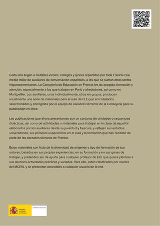 Cada año llegan a múltiples écoles, collèges y lycées repartidos por toda Francia casi
medio millar de auxiliares de conversación españoles, a los que se suman otros tantos
hispanoamericanos. La Consejería de Educación en Francia les da acogida, formación y
atención, especialmente a los que trabajan en París y alrededores, así como en
Montpellier. Los auxiliares, unos individualmente, otros en grupos, producen
anualmente una serie de materiales para el aula de ELE que son tutelados,
seleccionados y corregidos por el equipo de asesores técnicos de la Consejería para su
publicación en línea.
Las publicaciones que ahora presentamos son un conjunto de unidades o secuencias
didácticas, así como de actividades o materiales para trabajar en la clase de español
elaborados por los auxiliares desde su juventud y frescura, y reflejan sus estudios
universitarios, sus primeras experiencias en el aula y la formación que han recibido de
parte de los asesores técnicos de Francia.
Estos materiales son fruto de la diversidad de orígenes y tipo de formación de sus
autores, basados en sus propias experiencias, en su formación y en sus ganas de
trabajar, y pretenden ser de ayuda para cualquier profesor de ELE que quiera plantear a
sus alumnos actividades prácticas y variadas. Para ello, están clasificados por niveles
del MCERL y se presentan accesibles a cualquier usuario de la red.
 