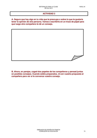 A. Seguro que hay algo en tu vida que te preocupa o sobre lo que te gustaría
tener la opinión de otra persona. Vamos a escribirlo en un trozo de papel para
que luego otro compañero te dé un consejo.
B. Ahora, en parejas, coged dos papeles de los compañeros y pensad juntos
en posibles consejos. Cuando estéis preparados, id con vuestra propuesta al
compañero para ver si le convence vuestro consejo.
ACTIVIDAD 3
MATERIALES PARA LA CLASE
DE ELE 2013
NIVEL B1
EMBAJADA DE ESPAÑA EN FRANCIA
CONSEJERÍA DE EDUCACIÓN 13
 
