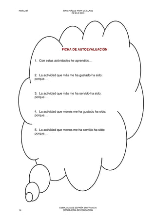  
 
 
 
 
FICHA DE AUTOEVALUACIÓN
1. Con estas actividades he aprendido…
2. La actividad que más me ha gustado ha sido:
porque…
3. La actividad que más me ha servido ha sido:
porque…
4. La actividad que menos me ha gustado ha sido:
porque…
5. La actividad que menos me ha servido ha sido:
porque…
NIVEL B1 MATERIALES PARA LA CLASE
DE ELE 2013
14
EMBAJADA DE ESPAÑA EN FRANCIA
CONSEJERÍA DE EDUCACIÓN
 