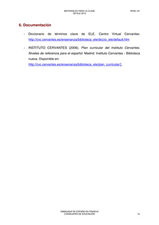 6. Documentación
- Diccionario de términos clave de ELE. Centro Virtual Cervantes:
http://cvc.cervantes.es/ensenanza/biblioteca_ele/diccio_ele/default.htm
- INSTITUTO CERVANTES (2006). Plan curricular del Instituto Cervantes.
Niveles de referencia para el español. Madrid: Instituto Cervantes - Biblioteca
nueva. Disponible en:
http://cvc.cervantes.es/ensenanza/biblioteca_ele/plan_curricular/].
MATERIALES PARA LA CLASE
DE ELE 2013
NIVEL B1
EMBAJADA DE ESPAÑA EN FRANCIA
CONSEJERÍA DE EDUCACIÓN 15
 