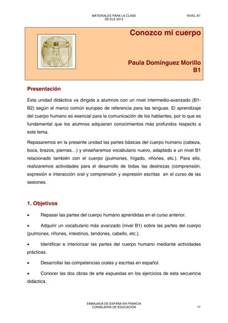 Conozco mi cuerpo
Paula Domínguez Morillo
B1
Presentación
Esta unidad didáctica va dirigida a alumnos con un nivel intermedio-avanzado (B1-
B2) según el marco común europeo de referencia para las lenguas. El aprendizaje
del cuerpo humano es esencial para la comunicación de los hablantes, por lo que es
fundamental que los alumnos adquieran conocimientos más profundos respecto a
este tema.
Repasaremos en la presente unidad las partes básicas del cuerpo humano (cabeza,
boca, brazos, piernas…) y enseñaremos vocabulario nuevo, adaptado a un nivel B1
relacionado también con el cuerpo (pulmones, hígado, riñones, etc.). Para ello,
realizaremos actividades para el desarrollo de todas las destrezas (comprensión,
expresión e interacción oral y comprensión y expresión escritas en el curso de las
sesiones.
1. Objetivos
• Repasar las partes del cuerpo humano aprendidas en el curso anterior.
• Adquirir un vocabulario más avanzado (nivel B1) sobre las partes del cuerpo
(pulmones, riñones, intestinos, tendones, cabello, etc.).
• Identificar e interiorizar las partes del cuerpo humano mediante actividades
prácticas.
• Desarrollar las competencias orales y escritas en español.
• Conocer las dos obras de arte expuestas en los ejercicios de esta secuencia
didáctica.
MATERIALES PARA LA CLASE
DE ELE 2013
NIVEL B1
EMBAJADA DE ESPAÑA EN FRANCIA
CONSEJERÍA DE EDUCACIÓN 17
 