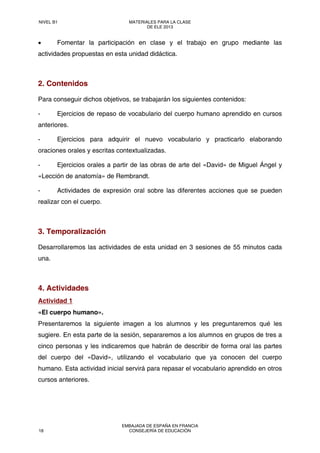 • Fomentar la participación en clase y el trabajo en grupo mediante las
actividades propuestas en esta unidad didáctica.
2. Contenidos
Para conseguir dichos objetivos, se trabajarán los siguientes contenidos:
- Ejercicios de repaso de vocabulario del cuerpo humano aprendido en cursos
anteriores.
- Ejercicios para adquirir el nuevo vocabulario y practicarlo elaborando
oraciones orales y escritas contextualizadas.
- Ejercicios orales a partir de las obras de arte del «David» de Miguel Ángel y
«Lección de anatomía» de Rembrandt.
- Actividades de expresión oral sobre las diferentes acciones que se pueden
realizar con el cuerpo.
3. Temporalización
Desarrollaremos las actividades de esta unidad en 3 sesiones de 55 minutos cada
una.
4. Actividades
Actividad 1
«El cuerpo humano».
Presentaremos la siguiente imagen a los alumnos y les preguntaremos qué les
sugiere. En esta parte de la sesión, separaremos a los alumnos en grupos de tres a
cinco personas y les indicaremos que habrán de describir de forma oral las partes
del cuerpo del «David», utilizando el vocabulario que ya conocen del cuerpo
humano. Esta actividad inicial servirá para repasar el vocabulario aprendido en otros
cursos anteriores.
NIVEL B1 MATERIALES PARA LA CLASE
DE ELE 2013
18
EMBAJADA DE ESPAÑA EN FRANCIA
CONSEJERÍA DE EDUCACIÓN
 