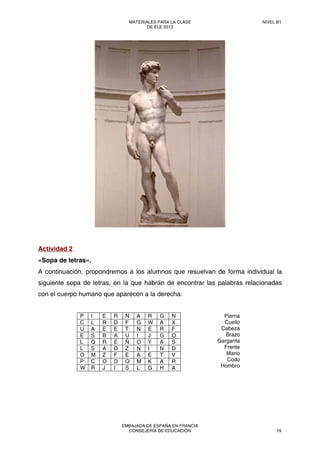 Actividad 2
«Sopa de letras».
A continuación, propondremos a los alumnos que resuelvan de forma individual la
siguiente sopa de letras, en la que habrán de encontrar las palabras relacionadas
con el cuerpo humano que aparecen a la derecha:
P I E R N A R G N
C L R D F G W A X
U A E E T N E R F
E S B A U I J G O
L Q R E Ñ O Y A S
L S A D Z N I N D
O M Z F E A E T V
P C O D O M K A R
W R J I S L G H A
Pierna
Cuello
Cabeza
Brazo
Garganta
Frente
Mano
Codo
Hombro
MATERIALES PARA LA CLASE
DE ELE 2013
NIVEL B1
EMBAJADA DE ESPAÑA EN FRANCIA
CONSEJERÍA DE EDUCACIÓN 19
 