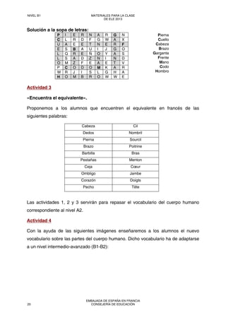 Solución a la sopa de letras:
P I E R N A R G N
C L R D F G W A X
U A E E T N E R F
E S B A U I J G O
L Q R E Ñ O Y A S
L S A D Z N I N D
O M Z F E A E T V
P C O D O M K A R
W R J I S L G H A
H O M B R O W W E
Pierna
Cuello
Cabeza
Brazo
Garganta
Frente
Mano
Codo
Hombro
Actividad 3
«Encuentra el equivalente».
Proponemos a los alumnos que encuentren el equivalente en francés de las
siguientes palabras:
Cabeza Cil
Dedos Nombril
Pierna Sourcil
Brazo Poitrine
Barbilla Bras
Pestañas Menton
Ceja Cœur
Ombligo Jambe
Corazón Doigts
Pecho Tête
Las actividades 1, 2 y 3 servirán para repasar el vocabulario del cuerpo humano
correspondiente al nivel A2.
Actividad 4
Con la ayuda de las siguientes imágenes enseñaremos a los alumnos el nuevo
vocabulario sobre las partes del cuerpo humano. Dicho vocabulario ha de adaptarse
a un nivel intermedio-avanzado (B1-B2):
NIVEL B1 MATERIALES PARA LA CLASE
DE ELE 2013
20
EMBAJADA DE ESPAÑA EN FRANCIA
CONSEJERÍA DE EDUCACIÓN
 