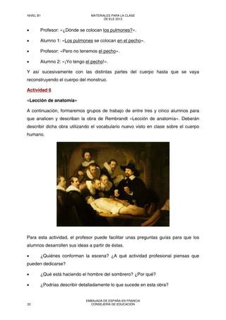 • Profesor: «¿Dónde se colocan los pulmones?».
• Alumno 1: «Los pulmones se colocan en el pecho».
• Profesor: «Pero no tenemos el pecho».
• Alumno 2: «¡Yo tengo el pecho!».
Y así sucesivamente con las distintas partes del cuerpo hasta que se vaya
reconstruyendo el cuerpo del monstruo.
Actividad 6
«Lección de anatomía»
A continuación, formaremos grupos de trabajo de entre tres y cinco alumnos para
que analicen y describan la obra de Rembrandt «Lección de anatomía». Deberán
describir dicha obra utilizando el vocabulario nuevo visto en clase sobre el cuerpo
humano.
Para esta actividad, el profesor puede facilitar unas preguntas guías para que los
alumnos desarrollen sus ideas a partir de éstas.
• ¿Quiénes conforman la escena? ¿A qué actividad profesional piensas que
pueden dedicarse?
• ¿Qué está haciendo el hombre del sombrero? ¿Por qué?
• ¿Podrías describir detalladamente lo que sucede en esta obra?
NIVEL B1 MATERIALES PARA LA CLASE
DE ELE 2013
22
EMBAJADA DE ESPAÑA EN FRANCIA
CONSEJERÍA DE EDUCACIÓN
 