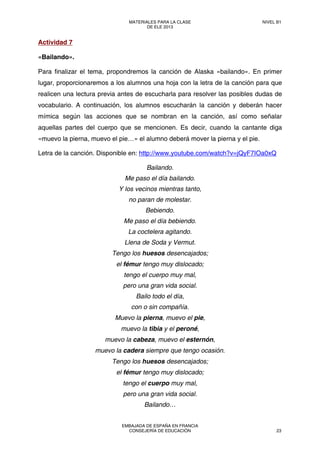 Actividad 7
«Bailando».
Para finalizar el tema, propondremos la canción de Alaska «bailando». En primer
lugar, proporcionaremos a los alumnos una hoja con la letra de la canción para que
realicen una lectura previa antes de escucharla para resolver las posibles dudas de
vocabulario. A continuación, los alumnos escucharán la canción y deberán hacer
mímica según las acciones que se nombran en la canción, así como señalar
aquellas partes del cuerpo que se mencionen. Es decir, cuando la cantante diga
«muevo la pierna, muevo el pie…» el alumno deberá mover la pierna y el pie.
Letra de la canción. Disponible en: http://www.youtube.com/watch?v=jQyF7IOa0xQ
Bailando.
Me paso el día bailando.
Y los vecinos mientras tanto,
no paran de molestar.
Bebiendo.
Me paso el día bebiendo.
La coctelera agitando.
Llena de Soda y Vermut.
Tengo los huesos desencajados;
el fémur tengo muy dislocado;
tengo el cuerpo muy mal,
pero una gran vida social.
Bailo todo el día,
con o sin compañía.
Muevo la pierna, muevo el pie,
muevo la tibia y el peroné,
muevo la cabeza, muevo el esternón,
muevo la cadera siempre que tengo ocasión.
Tengo los huesos desencajados;
el fémur tengo muy dislocado;
tengo el cuerpo muy mal,
pero una gran vida social.
Bailando…
MATERIALES PARA LA CLASE
DE ELE 2013
NIVEL B1
EMBAJADA DE ESPAÑA EN FRANCIA
CONSEJERÍA DE EDUCACIÓN 23
 