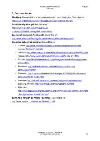6. Documentación
The Body. Unidad didáctica sobre las partes del cuerpo en inglés. Disponible en:
http://www.slideshare.net/mercedessegovia/unidad-didctica-de-ingls
David, de Miguel Ángel. Disponible en:
http://www.reprodart.com/a/miguel-angel-
buonarroti/DavidMichelangeloBuonarroti.html
Lección de anatomía, Rembrandt. Disponible en:
http://www.mundohistoria.org/encuestas/obras-principales-rembrandt
Imágenes del cuerpo humano. Disponibles en:
- Cabello: http://www.respuestario.com/como/como-alisar-el-pelo-rizado-
tecnicas-faciles-sin-maltrato
- Costillas: http://www.facmed.unam.mx/deptos/anatomia/computo/cv/torax.html
- Hígado: http://www.esmas.com/salud/home/noticiashoy/674211.html
- Riñones: http://dolor.comocombatir.com/los-organos-que-habitan-la-espalda-
el-rinon.html
- Pulmones: http://aireandome.com/2011/03/ni-si-ni-no-ni-todo-lo-
contrario/pulmones/
- Esqueleto: http://primariaaprenderesfacil.blogspot.fr/2011/02/reto-voluntario-
conocimiento-del-medio.html
- Intestinos: http://mmsalicante.wordpress.com/tag/parasitos-intestinales/
- Cráneo y cerebro: http://es.wikipedia.org/wiki/Cerebro_humano
- Músculos:
http://www.cepazahar.org/recursos/file.php/57/Proyectos/el_aparato_locomoto
r/los_ligamentos_y_tendones.html
Letra de la canción de Alaska «Bailando». Disponible en:
http://www.musica.com/letras.asp?letra=811243
MATERIALES PARA LA CLASE
DE ELE 2013
NIVEL B1
EMBAJADA DE ESPAÑA EN FRANCIA
CONSEJERÍA DE EDUCACIÓN 25
 